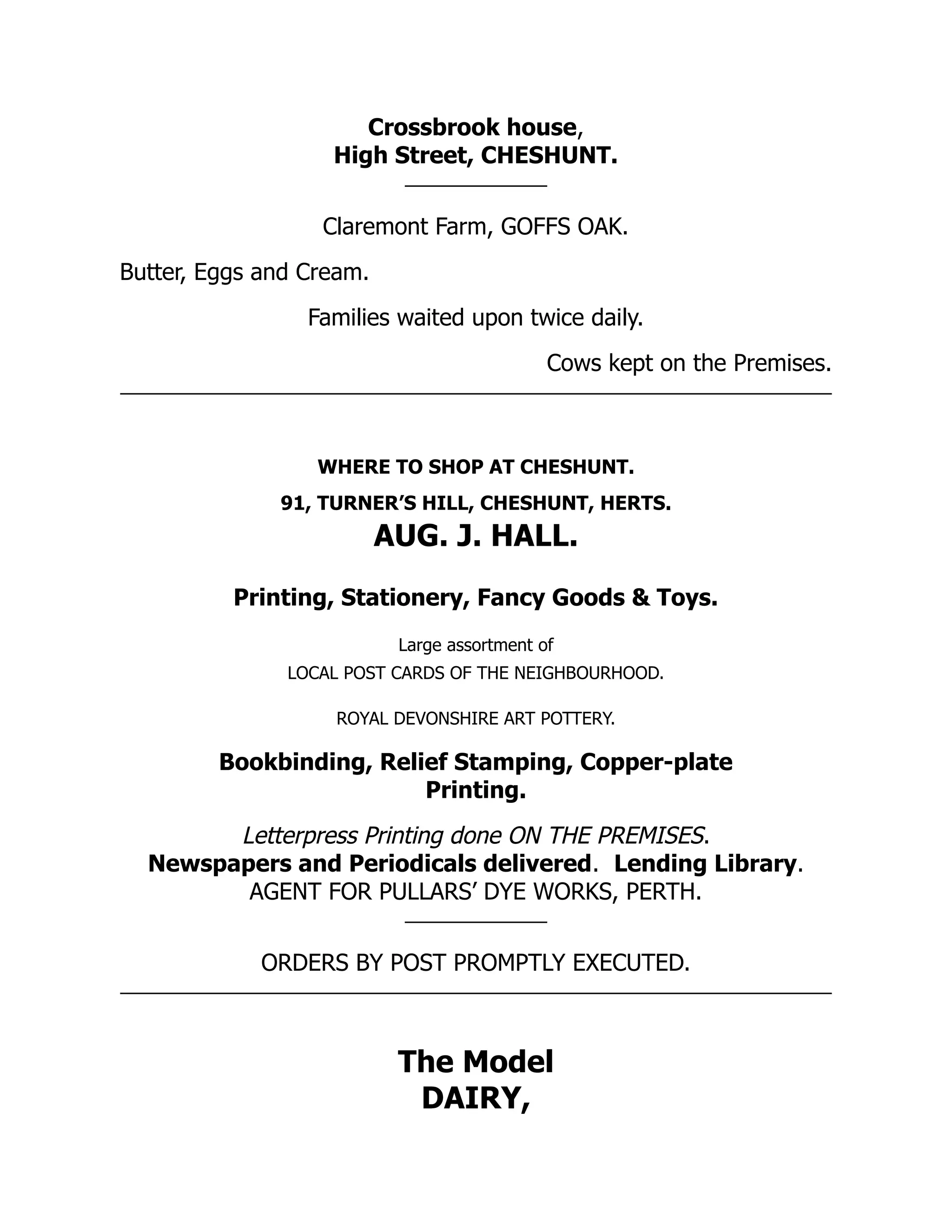 Crossbrook house,
High Street, CHESHUNT.
Claremont Farm, GOFFS OAK.
Butter, Eggs and Cream.
Families waited upon twice daily.
Cows kept on the Premises.
WHERE TO SHOP AT CHESHUNT.
91, TURNER’S HILL, CHESHUNT, HERTS.
AUG. J. HALL.
Printing, Stationery, Fancy Goods & Toys.
Large assortment of
LOCAL POST CARDS OF THE NEIGHBOURHOOD.
ROYAL DEVONSHIRE ART POTTERY.
Bookbinding, Relief Stamping, Copper-plate
Printing.
Letterpress Printing done ON THE PREMISES.
Newspapers and Periodicals delivered. Lending Library.
AGENT FOR PULLARS’ DYE WORKS, PERTH.
ORDERS BY POST PROMPTLY EXECUTED.
The Model
DAIRY,
 