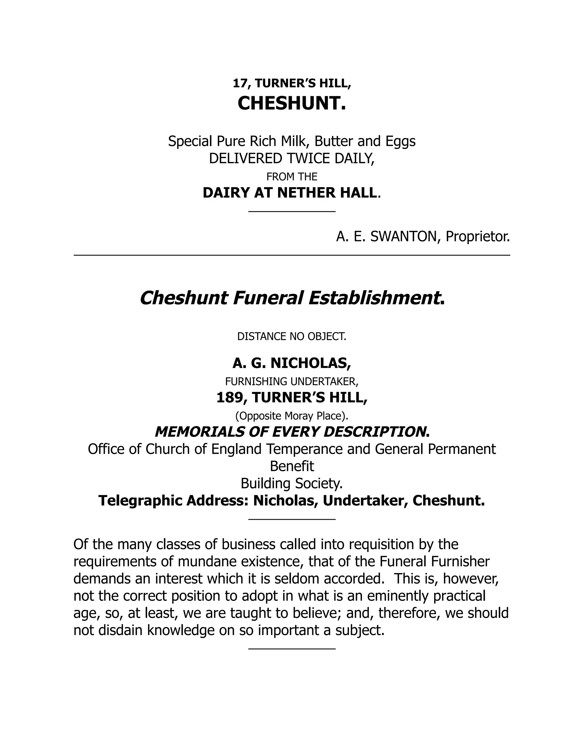17, TURNER’S HILL,
CHESHUNT.
Special Pure Rich Milk, Butter and Eggs
DELIVERED TWICE DAILY,
FROM THE
DAIRY AT NETHER HALL.
A. E. SWANTON, Proprietor.
Cheshunt Funeral Establishment.
DISTANCE NO OBJECT.
A. G. NICHOLAS,
FURNISHING UNDERTAKER,
189, TURNER’S HILL,
(Opposite Moray Place).
MEMORIALS OF EVERY DESCRIPTION.
Office of Church of England Temperance and General Permanent
Benefit
Building Society.
Telegraphic Address: Nicholas, Undertaker, Cheshunt.
Of the many classes of business called into requisition by the
requirements of mundane existence, that of the Funeral Furnisher
demands an interest which it is seldom accorded. This is, however,
not the correct position to adopt in what is an eminently practical
age, so, at least, we are taught to believe; and, therefore, we should
not disdain knowledge on so important a subject.
 
