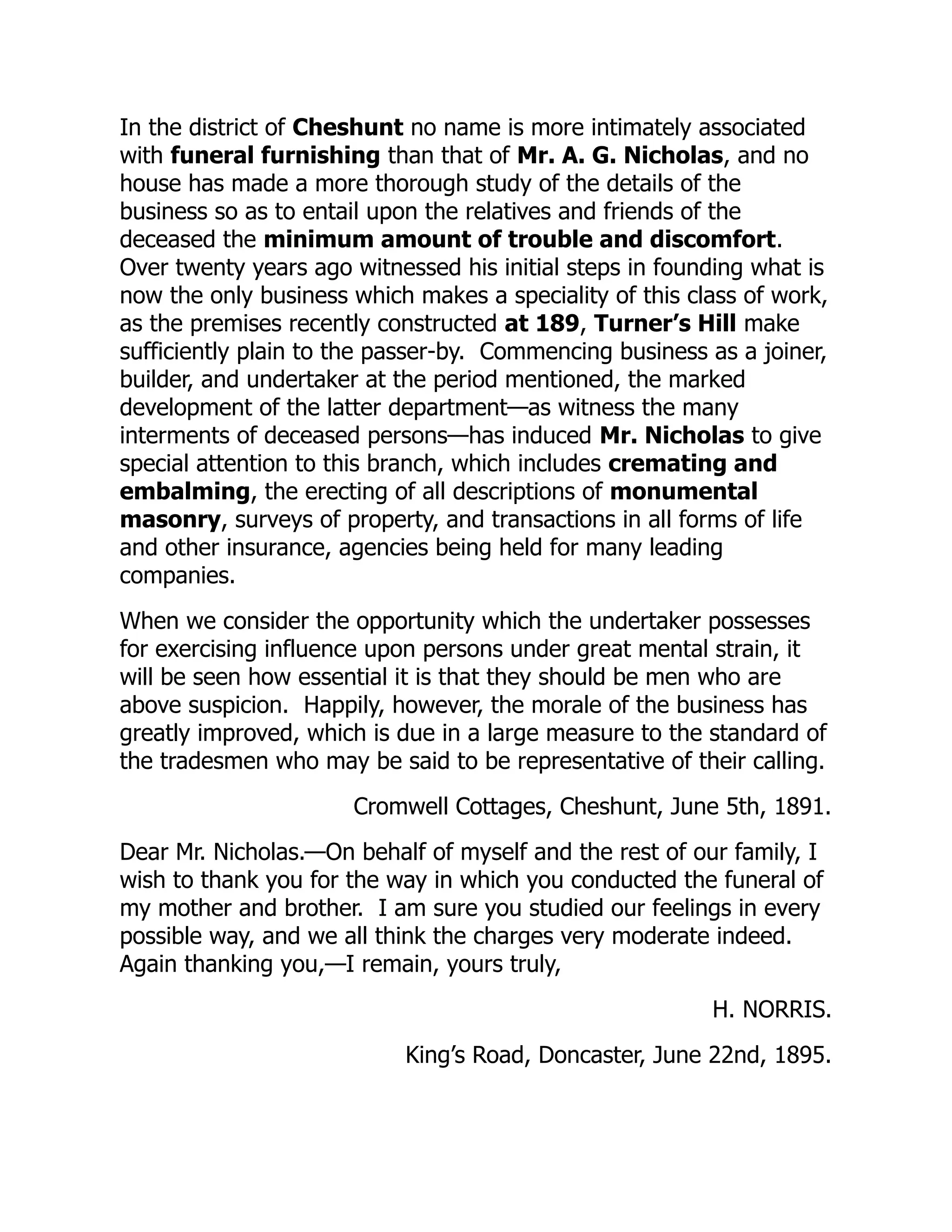In the district of Cheshunt no name is more intimately associated
with funeral furnishing than that of Mr. A. G. Nicholas, and no
house has made a more thorough study of the details of the
business so as to entail upon the relatives and friends of the
deceased the minimum amount of trouble and discomfort.
Over twenty years ago witnessed his initial steps in founding what is
now the only business which makes a speciality of this class of work,
as the premises recently constructed at 189, Turner’s Hill make
sufficiently plain to the passer-by. Commencing business as a joiner,
builder, and undertaker at the period mentioned, the marked
development of the latter department—as witness the many
interments of deceased persons—has induced Mr. Nicholas to give
special attention to this branch, which includes cremating and
embalming, the erecting of all descriptions of monumental
masonry, surveys of property, and transactions in all forms of life
and other insurance, agencies being held for many leading
companies.
When we consider the opportunity which the undertaker possesses
for exercising influence upon persons under great mental strain, it
will be seen how essential it is that they should be men who are
above suspicion. Happily, however, the morale of the business has
greatly improved, which is due in a large measure to the standard of
the tradesmen who may be said to be representative of their calling.
Cromwell Cottages, Cheshunt, June 5th, 1891.
Dear Mr. Nicholas.—On behalf of myself and the rest of our family, I
wish to thank you for the way in which you conducted the funeral of
my mother and brother. I am sure you studied our feelings in every
possible way, and we all think the charges very moderate indeed.
Again thanking you,—I remain, yours truly,
H. NORRIS.
King’s Road, Doncaster, June 22nd, 1895.
 