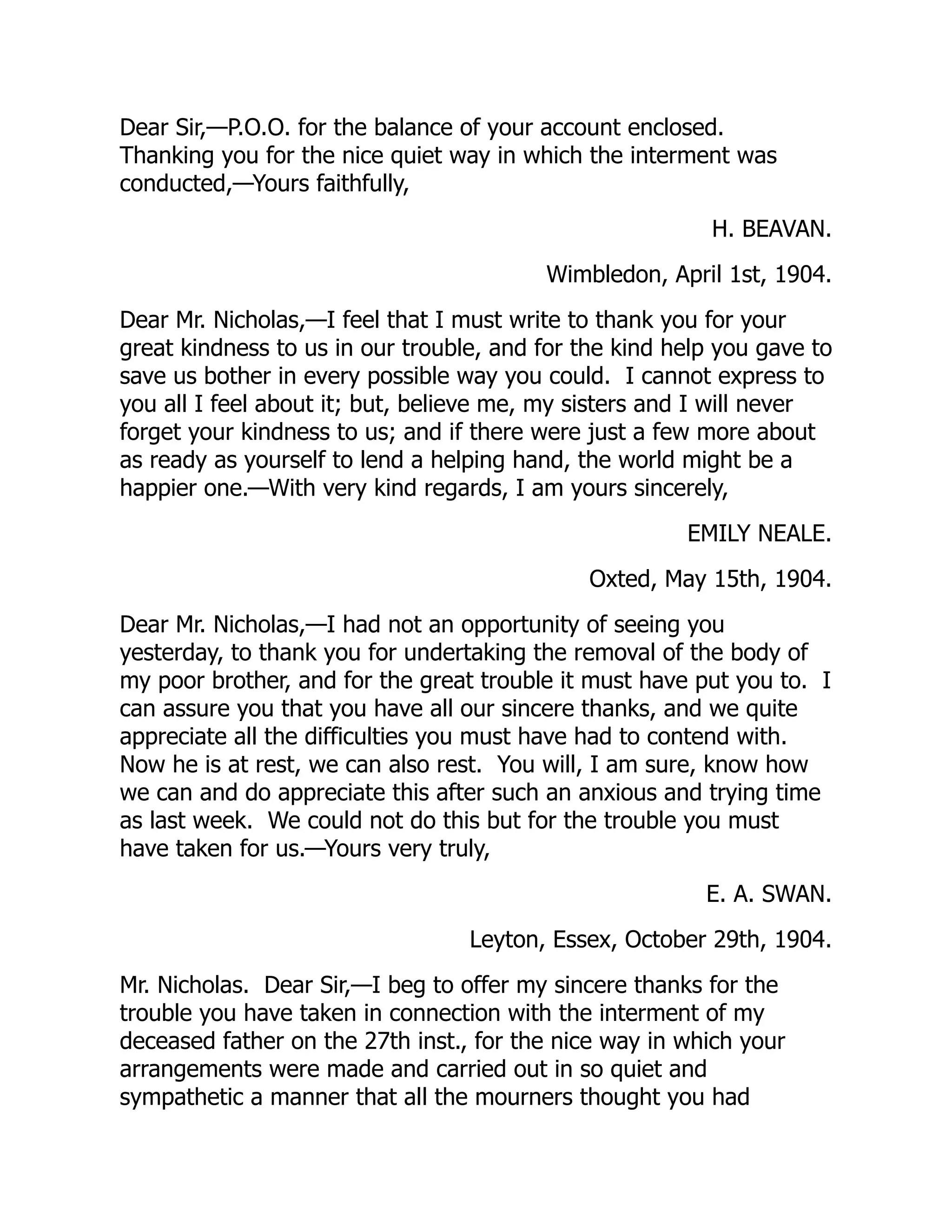 Dear Sir,—P.O.O. for the balance of your account enclosed.
Thanking you for the nice quiet way in which the interment was
conducted,—Yours faithfully,
H. BEAVAN.
Wimbledon, April 1st, 1904.
Dear Mr. Nicholas,—I feel that I must write to thank you for your
great kindness to us in our trouble, and for the kind help you gave to
save us bother in every possible way you could. I cannot express to
you all I feel about it; but, believe me, my sisters and I will never
forget your kindness to us; and if there were just a few more about
as ready as yourself to lend a helping hand, the world might be a
happier one.—With very kind regards, I am yours sincerely,
EMILY NEALE.
Oxted, May 15th, 1904.
Dear Mr. Nicholas,—I had not an opportunity of seeing you
yesterday, to thank you for undertaking the removal of the body of
my poor brother, and for the great trouble it must have put you to. I
can assure you that you have all our sincere thanks, and we quite
appreciate all the difficulties you must have had to contend with.
Now he is at rest, we can also rest. You will, I am sure, know how
we can and do appreciate this after such an anxious and trying time
as last week. We could not do this but for the trouble you must
have taken for us.—Yours very truly,
E. A. SWAN.
Leyton, Essex, October 29th, 1904.
Mr. Nicholas. Dear Sir,—I beg to offer my sincere thanks for the
trouble you have taken in connection with the interment of my
deceased father on the 27th inst., for the nice way in which your
arrangements were made and carried out in so quiet and
sympathetic a manner that all the mourners thought you had
 