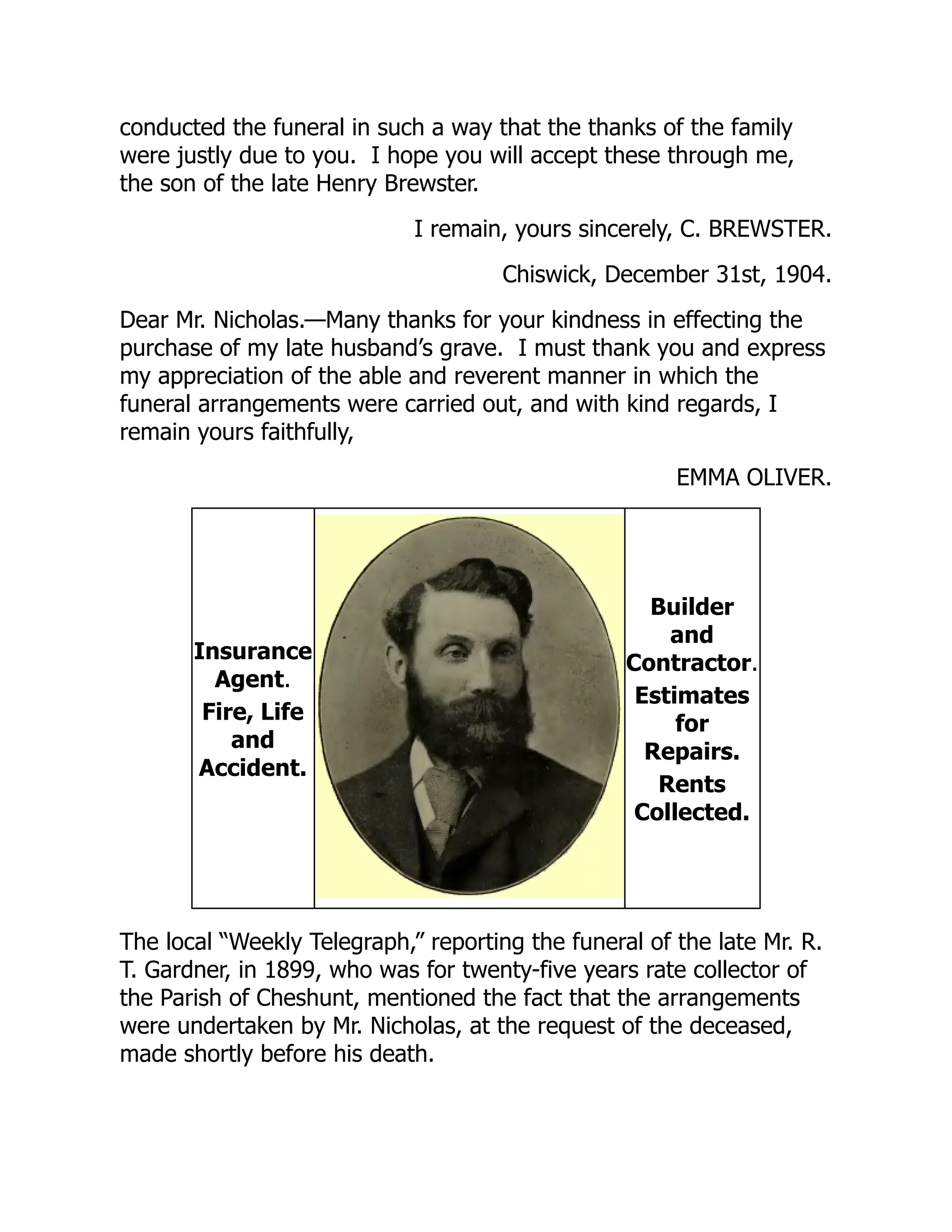 conducted the funeral in such a way that the thanks of the family
were justly due to you. I hope you will accept these through me,
the son of the late Henry Brewster.
I remain, yours sincerely, C. BREWSTER.
Chiswick, December 31st, 1904.
Dear Mr. Nicholas.—Many thanks for your kindness in effecting the
purchase of my late husband’s grave. I must thank you and express
my appreciation of the able and reverent manner in which the
funeral arrangements were carried out, and with kind regards, I
remain yours faithfully,
EMMA OLIVER.
Insurance
Agent.
Fire, Life
and
Accident.
Builder
and
Contractor.
Estimates
for
Repairs.
Rents
Collected.
The local “Weekly Telegraph,” reporting the funeral of the late Mr. R.
T. Gardner, in 1899, who was for twenty-five years rate collector of
the Parish of Cheshunt, mentioned the fact that the arrangements
were undertaken by Mr. Nicholas, at the request of the deceased,
made shortly before his death.
 