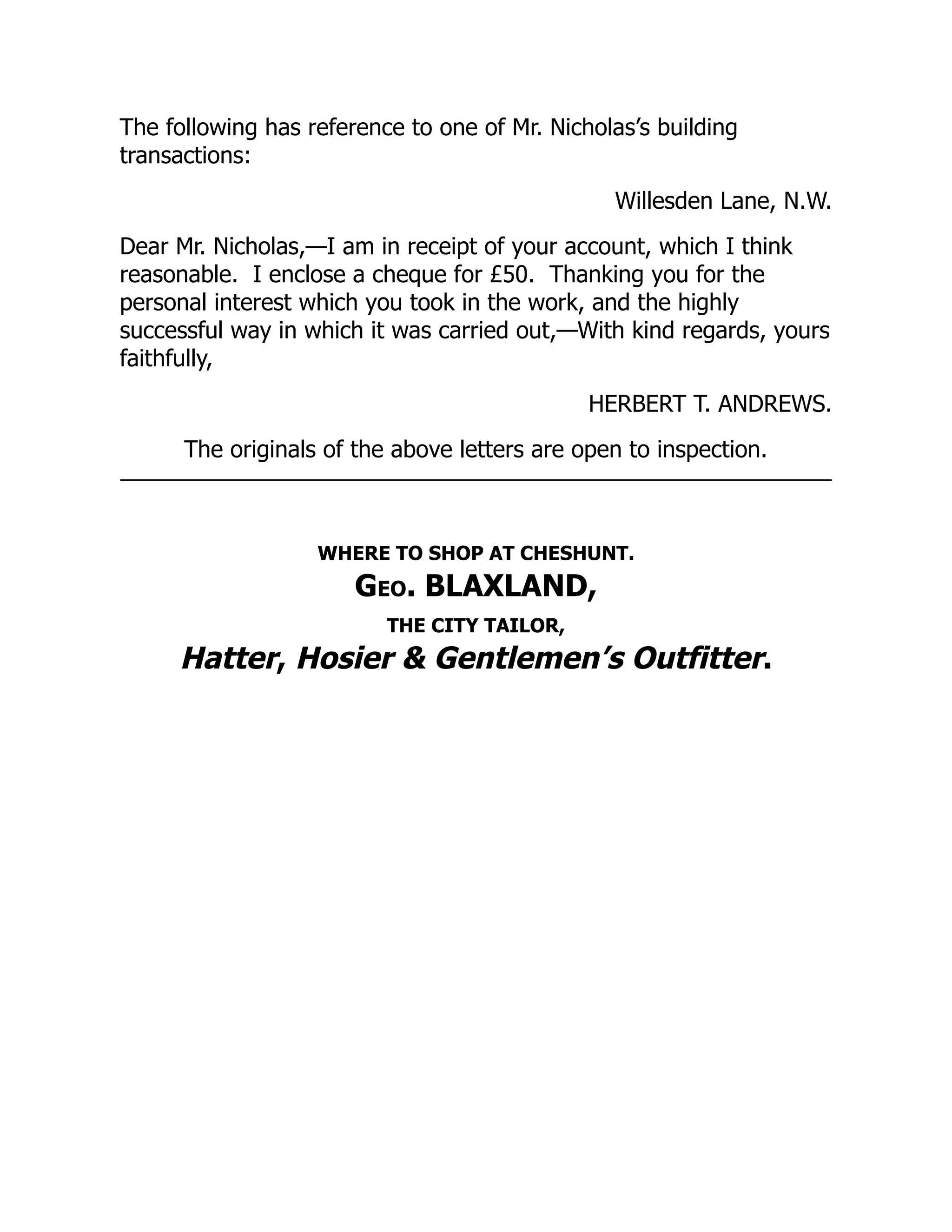 The following has reference to one of Mr. Nicholas’s building
transactions:
Willesden Lane, N.W.
Dear Mr. Nicholas,—I am in receipt of your account, which I think
reasonable. I enclose a cheque for £50. Thanking you for the
personal interest which you took in the work, and the highly
successful way in which it was carried out,—With kind regards, yours
faithfully,
HERBERT T. ANDREWS.
The originals of the above letters are open to inspection.
WHERE TO SHOP AT CHESHUNT.
Geo. BLAXLAND,
THE CITY TAILOR,
Hatter, Hosier & Gentlemen’s Outfitter.
 
