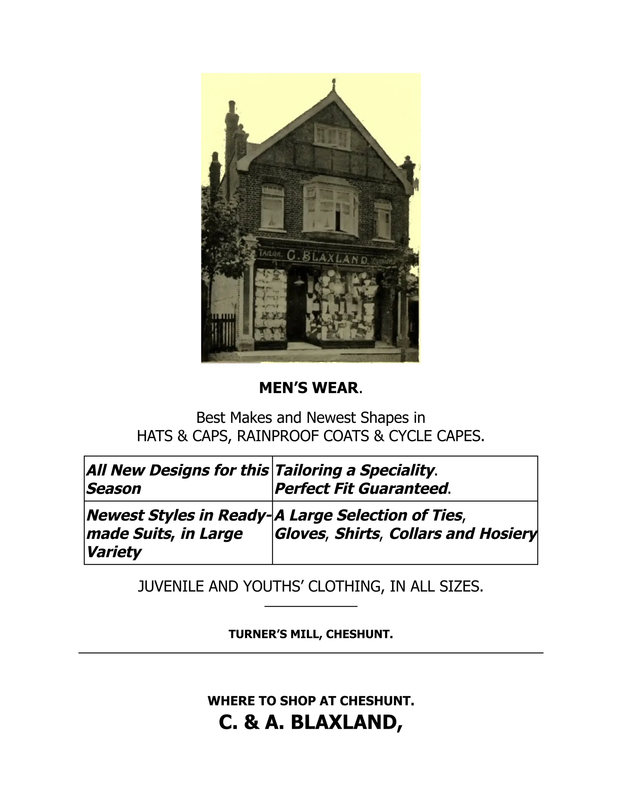 MEN’S WEAR.
Best Makes and Newest Shapes in
HATS & CAPS, RAINPROOF COATS & CYCLE CAPES.
All New Designs for this
Season
Tailoring a Speciality.
Perfect Fit Guaranteed.
Newest Styles in Ready-
made Suits, in Large
Variety
A Large Selection of Ties,
Gloves, Shirts, Collars and Hosiery
JUVENILE AND YOUTHS’ CLOTHING, IN ALL SIZES.
TURNER’S MILL, CHESHUNT.
WHERE TO SHOP AT CHESHUNT.
C. & A. BLAXLAND,
 