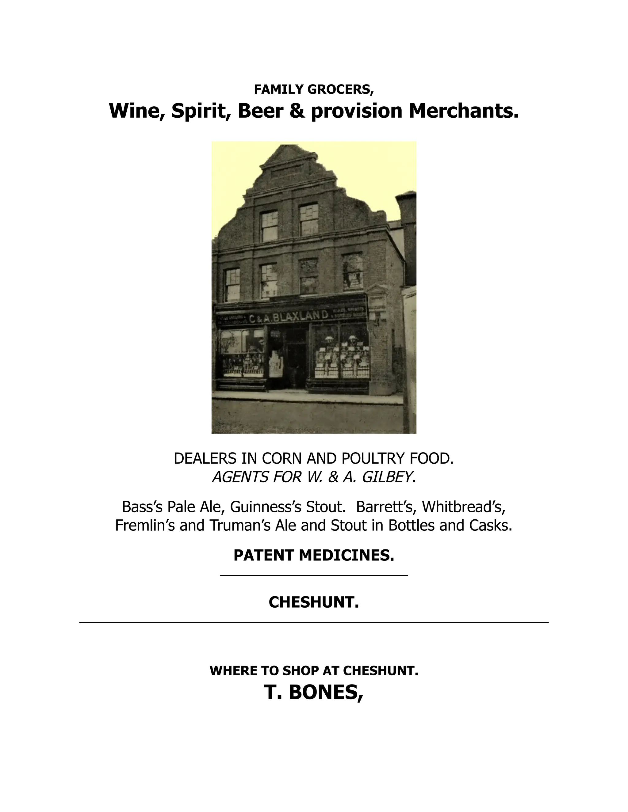 FAMILY GROCERS,
Wine, Spirit, Beer & provision Merchants.
DEALERS IN CORN AND POULTRY FOOD.
AGENTS FOR W. & A. GILBEY.
Bass’s Pale Ale, Guinness’s Stout. Barrett’s, Whitbread’s,
Fremlin’s and Truman’s Ale and Stout in Bottles and Casks.
PATENT MEDICINES.
CHESHUNT.
WHERE TO SHOP AT CHESHUNT.
T. BONES,
 