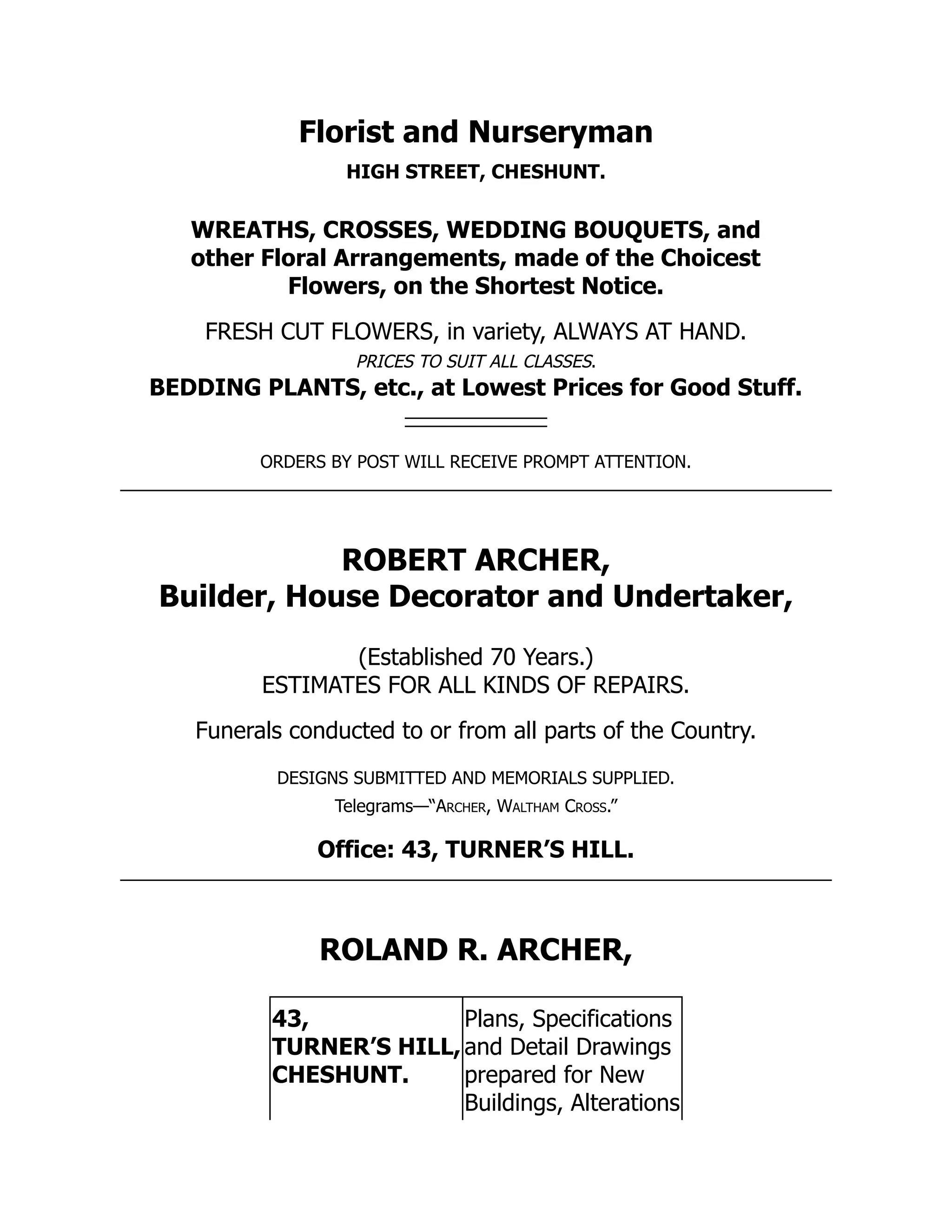 Florist and Nurseryman
HIGH STREET, CHESHUNT.
WREATHS, CROSSES, WEDDING BOUQUETS, and
other Floral Arrangements, made of the Choicest
Flowers, on the Shortest Notice.
FRESH CUT FLOWERS, in variety, ALWAYS AT HAND.
PRICES TO SUIT ALL CLASSES.
BEDDING PLANTS, etc., at Lowest Prices for Good Stuff.
ORDERS BY POST WILL RECEIVE PROMPT ATTENTION.
ROBERT ARCHER,
Builder, House Decorator and Undertaker,
(Established 70 Years.)
ESTIMATES FOR ALL KINDS OF REPAIRS.
Funerals conducted to or from all parts of the Country.
DESIGNS SUBMITTED AND MEMORIALS SUPPLIED.
Telegrams—“Archer, Waltham Cross.”
Office: 43, TURNER’S HILL.
ROLAND R. ARCHER,
43,
TURNER’S HILL,
CHESHUNT.
Plans, Specifications
and Detail Drawings
prepared for New
Buildings, Alterations
 