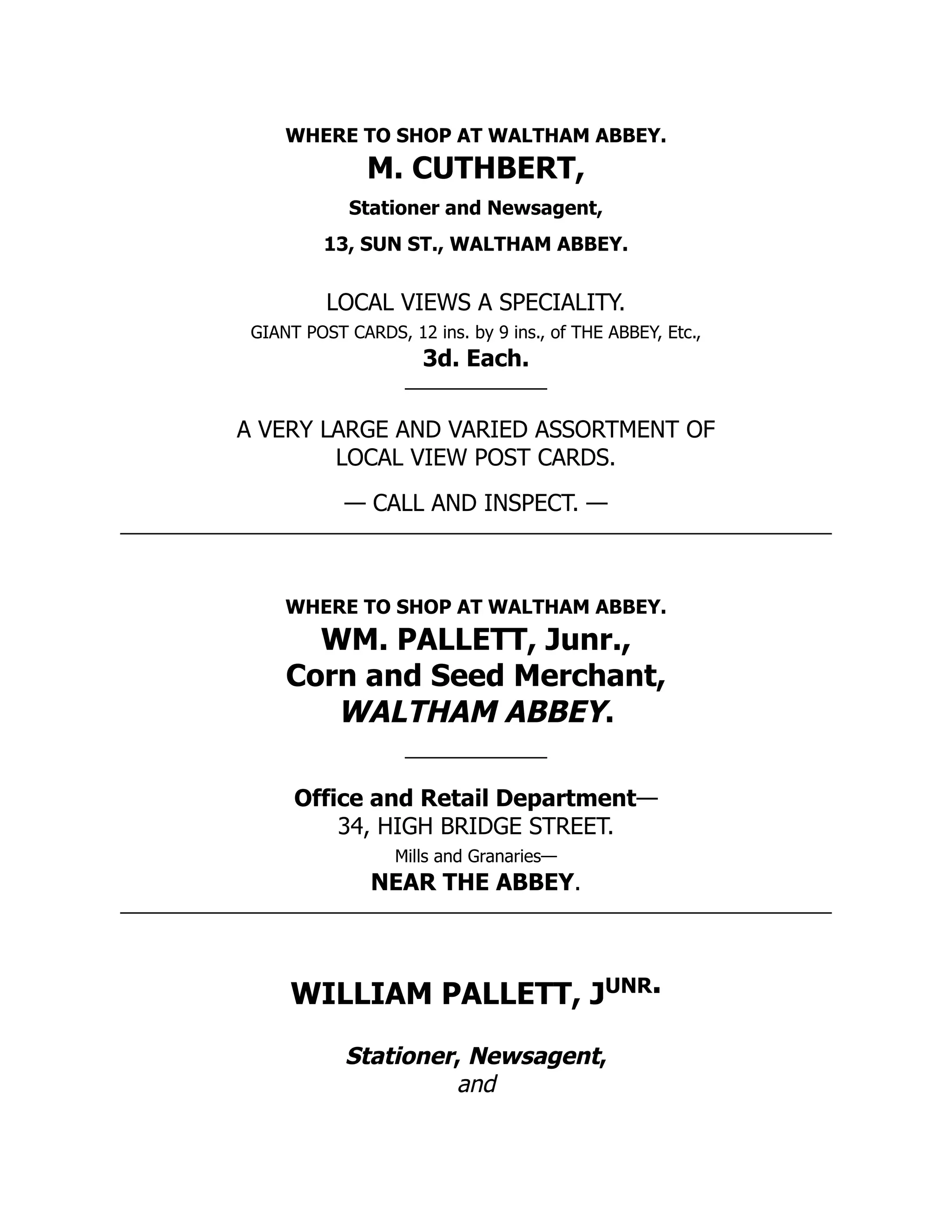 WHERE TO SHOP AT WALTHAM ABBEY.
M. CUTHBERT,
Stationer and Newsagent,
13, SUN ST., WALTHAM ABBEY.
LOCAL VIEWS A SPECIALITY.
GIANT POST CARDS, 12 ins. by 9 ins., of THE ABBEY, Etc.,
3d. Each.
A VERY LARGE AND VARIED ASSORTMENT OF
LOCAL VIEW POST CARDS.
— CALL AND INSPECT. —
WHERE TO SHOP AT WALTHAM ABBEY.
WM. PALLETT, Junr.,
Corn and Seed Merchant,
WALTHAM ABBEY.
Office and Retail Department—
34, HIGH BRIDGE STREET.
Mills and Granaries—
NEAR THE ABBEY.
WILLIAM PALLETT, Junr.
Stationer, Newsagent,
and
 