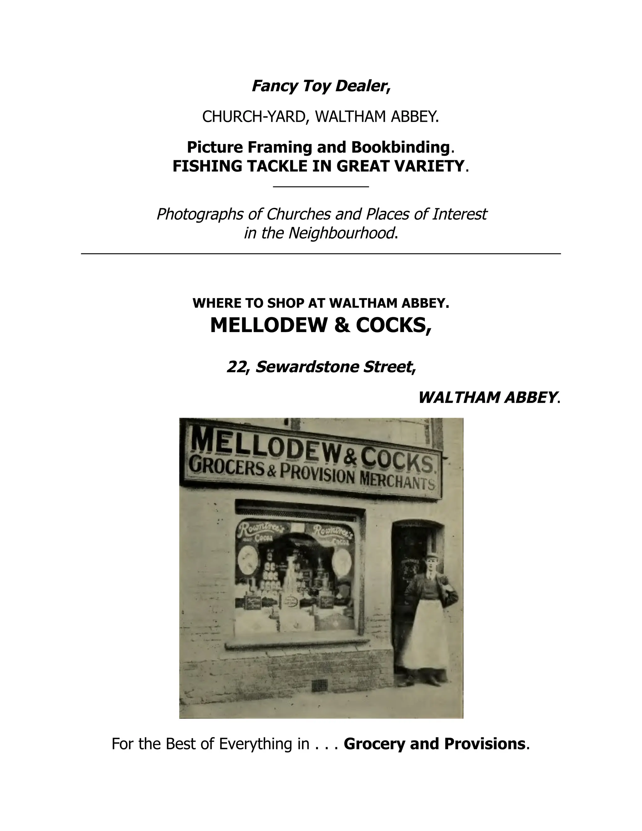 Fancy Toy Dealer,
CHURCH-YARD, WALTHAM ABBEY.
Picture Framing and Bookbinding.
FISHING TACKLE IN GREAT VARIETY.
Photographs of Churches and Places of Interest
in the Neighbourhood.
WHERE TO SHOP AT WALTHAM ABBEY.
MELLODEW & COCKS,
22, Sewardstone Street,
WALTHAM ABBEY.
For the Best of Everything in . . . Grocery and Provisions.
 