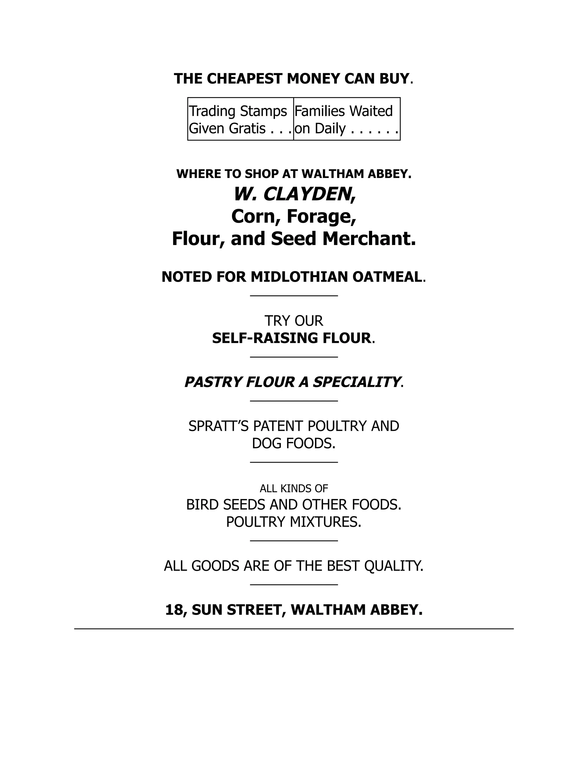 THE CHEAPEST MONEY CAN BUY.
Trading Stamps
Given Gratis . . .
Families Waited
on Daily . . . . . .
WHERE TO SHOP AT WALTHAM ABBEY.
W. CLAYDEN,
Corn, Forage,
Flour, and Seed Merchant.
NOTED FOR MIDLOTHIAN OATMEAL.
TRY OUR
SELF-RAISING FLOUR.
PASTRY FLOUR A SPECIALITY.
SPRATT’S PATENT POULTRY AND
DOG FOODS.
ALL KINDS OF
BIRD SEEDS AND OTHER FOODS.
POULTRY MIXTURES.
ALL GOODS ARE OF THE BEST QUALITY.
18, SUN STREET, WALTHAM ABBEY.
 