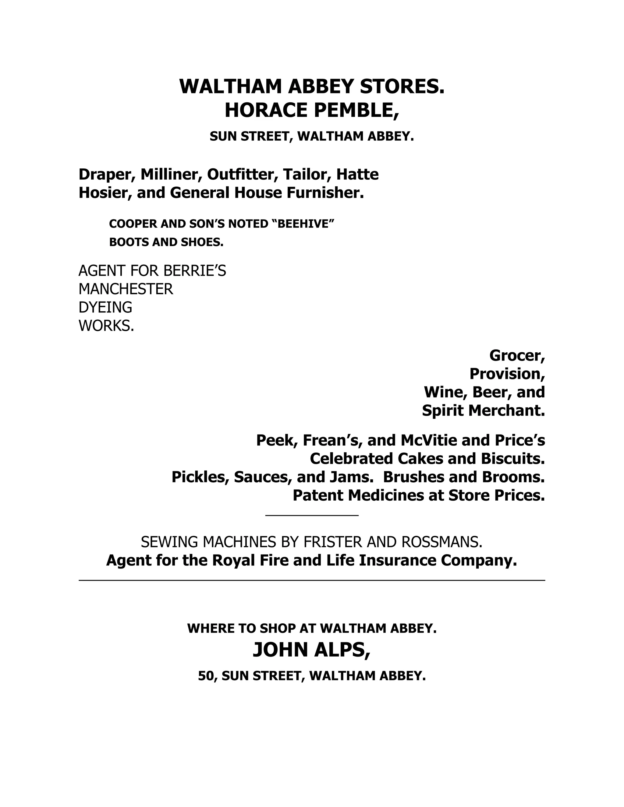 WALTHAM ABBEY STORES.
HORACE PEMBLE,
SUN STREET, WALTHAM ABBEY.
Draper, Milliner, Outfitter, Tailor, Hatte
Hosier, and General House Furnisher.
COOPER AND SON’S NOTED “BEEHIVE”
BOOTS AND SHOES.
AGENT FOR BERRIE’S
MANCHESTER
DYEING
WORKS.
Grocer,
Provision,
Wine, Beer, and
Spirit Merchant.
Peek, Frean’s, and McVitie and Price’s
Celebrated Cakes and Biscuits.
Pickles, Sauces, and Jams. Brushes and Brooms.
Patent Medicines at Store Prices.
SEWING MACHINES BY FRISTER AND ROSSMANS.
Agent for the Royal Fire and Life Insurance Company.
WHERE TO SHOP AT WALTHAM ABBEY.
JOHN ALPS,
50, SUN STREET, WALTHAM ABBEY.
 