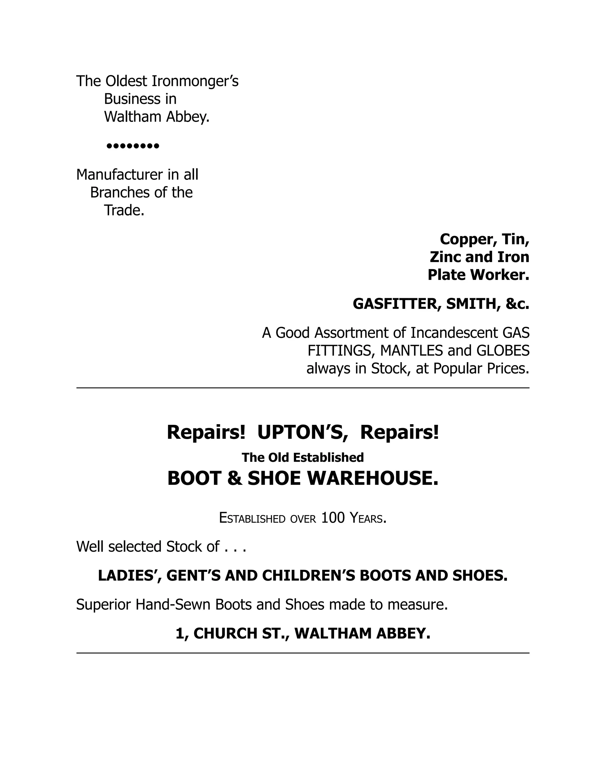 The Oldest Ironmonger’s
Business in
Waltham Abbey.
••••••••
Manufacturer in all
Branches of the
Trade.
Copper, Tin,
Zinc and Iron
Plate Worker.
GASFITTER, SMITH, &c.
A Good Assortment of Incandescent GAS
FITTINGS, MANTLES and GLOBES
always in Stock, at Popular Prices.
Repairs! UPTON’S, Repairs!
The Old Established
BOOT & SHOE WAREHOUSE.
Established over 100 Years.
Well selected Stock of . . .
LADIES’, GENT’S AND CHILDREN’S BOOTS AND SHOES.
Superior Hand-Sewn Boots and Shoes made to measure.
1, CHURCH ST., WALTHAM ABBEY.
 