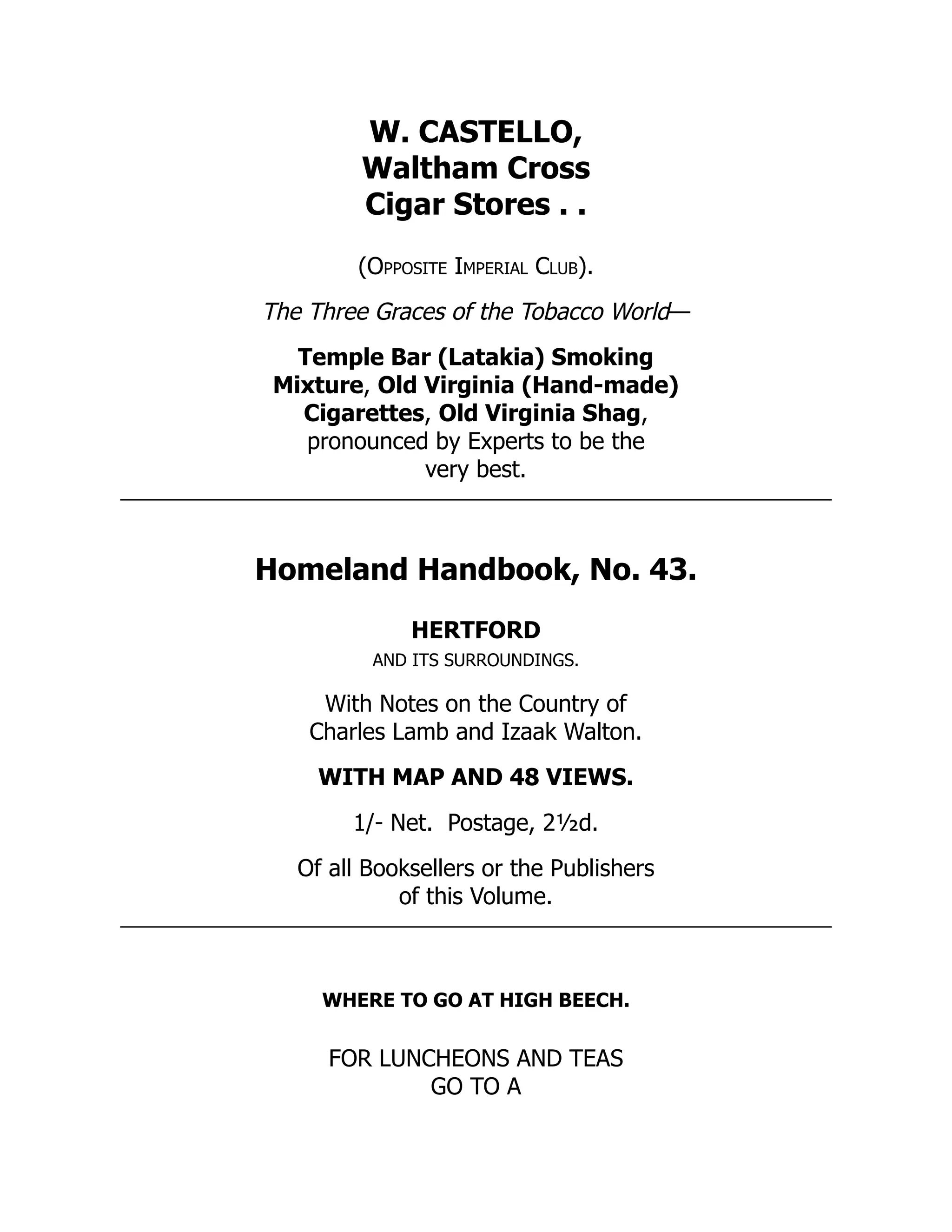 W. CASTELLO,
Waltham Cross
Cigar Stores . .
(Opposite Imperial Club).
The Three Graces of the Tobacco World—
Temple Bar (Latakia) Smoking
Mixture, Old Virginia (Hand-made)
Cigarettes, Old Virginia Shag,
pronounced by Experts to be the
very best.
Homeland Handbook, No. 43.
HERTFORD
AND ITS SURROUNDINGS.
With Notes on the Country of
Charles Lamb and Izaak Walton.
WITH MAP AND 48 VIEWS.
1/- Net. Postage, 2½d.
Of all Booksellers or the Publishers
of this Volume.
WHERE TO GO AT HIGH BEECH.
FOR LUNCHEONS AND TEAS
GO TO A
 