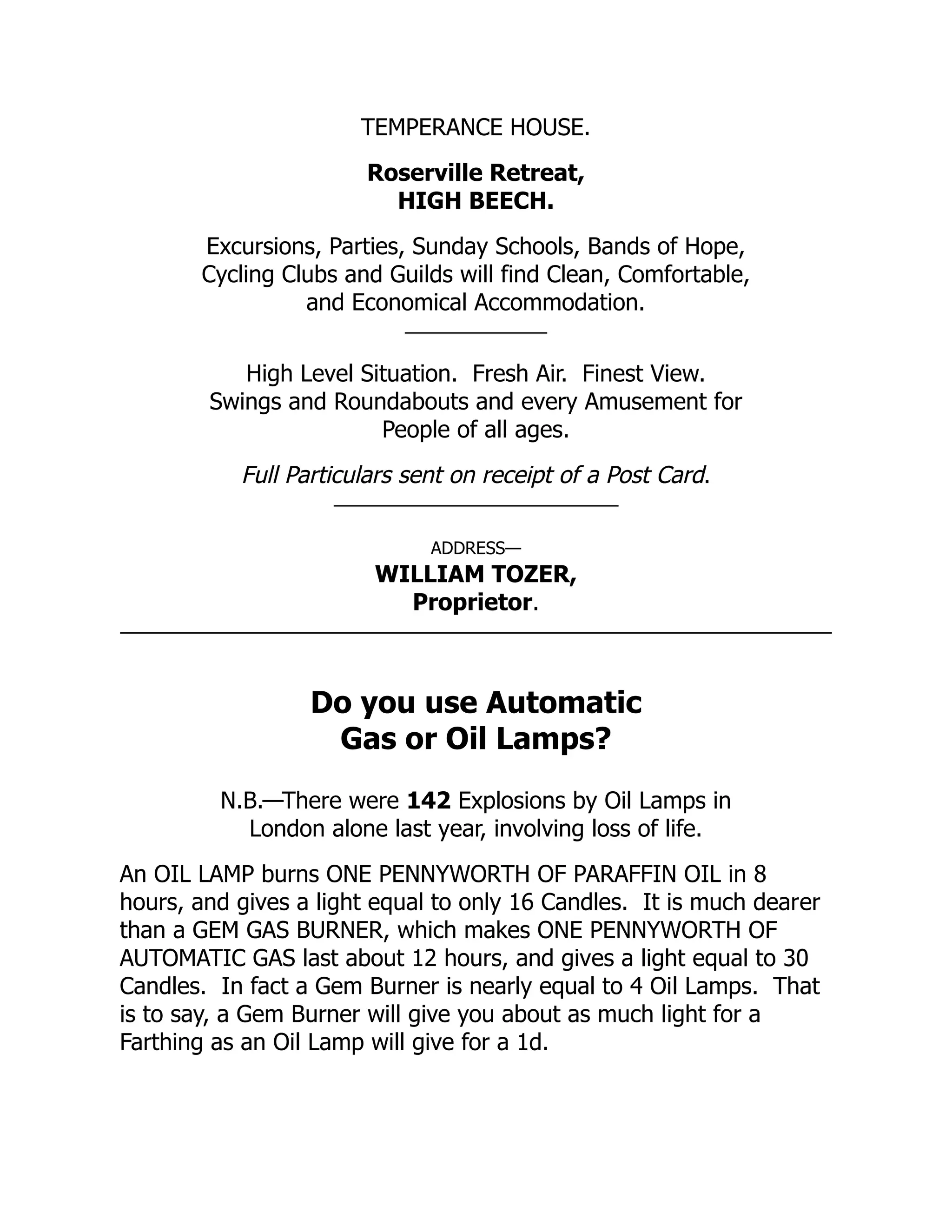TEMPERANCE HOUSE.
Roserville Retreat,
HIGH BEECH.
Excursions, Parties, Sunday Schools, Bands of Hope,
Cycling Clubs and Guilds will find Clean, Comfortable,
and Economical Accommodation.
High Level Situation. Fresh Air. Finest View.
Swings and Roundabouts and every Amusement for
People of all ages.
Full Particulars sent on receipt of a Post Card.
ADDRESS—
WILLIAM TOZER,
Proprietor.
Do you use Automatic
Gas or Oil Lamps?
N.B.—There were 142 Explosions by Oil Lamps in
London alone last year, involving loss of life.
An OIL LAMP burns ONE PENNYWORTH OF PARAFFIN OIL in 8
hours, and gives a light equal to only 16 Candles. It is much dearer
than a GEM GAS BURNER, which makes ONE PENNYWORTH OF
AUTOMATIC GAS last about 12 hours, and gives a light equal to 30
Candles. In fact a Gem Burner is nearly equal to 4 Oil Lamps. That
is to say, a Gem Burner will give you about as much light for a
Farthing as an Oil Lamp will give for a 1d.
 