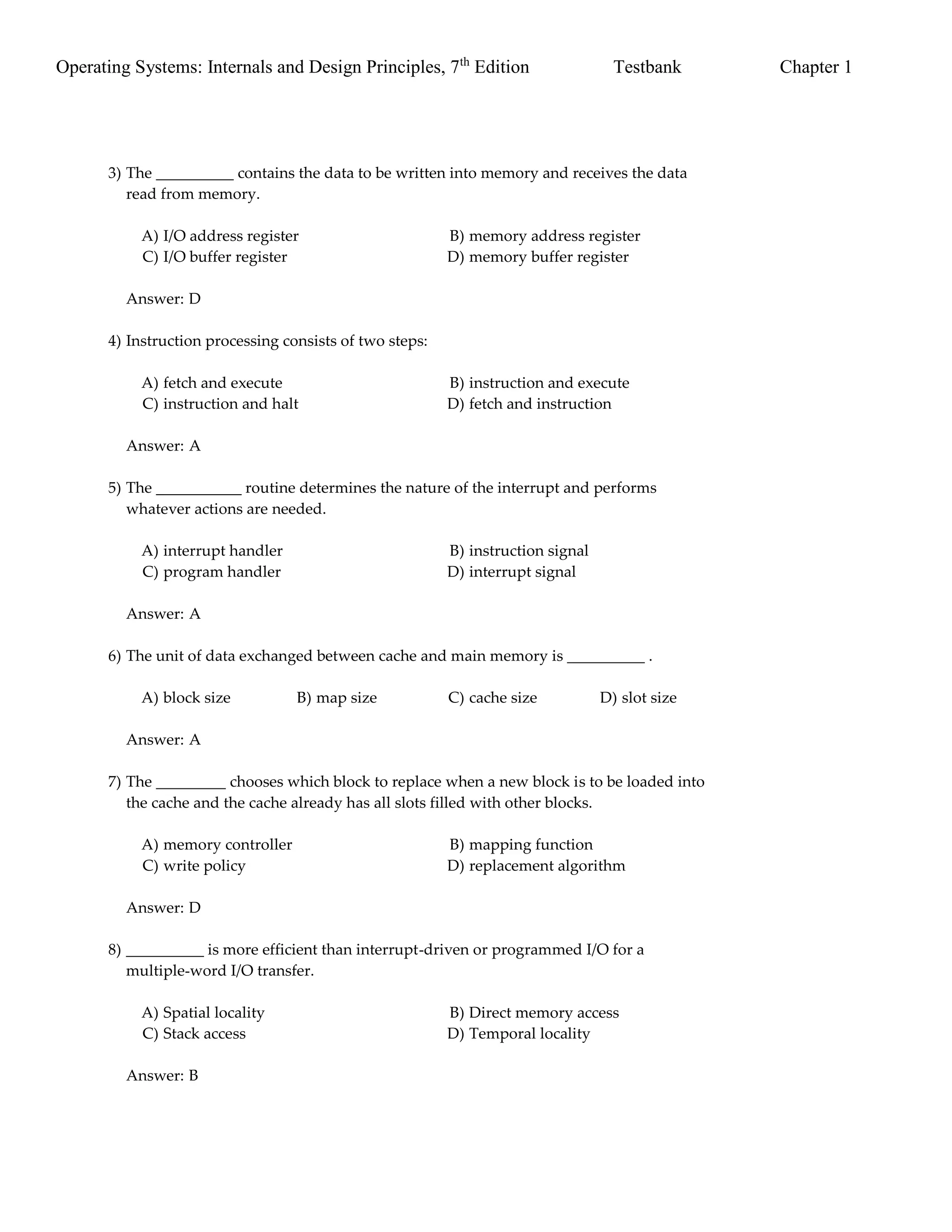 Operating Systems: Internals and Design Principles, 7th
Edition Testbank Chapter 1
3) The __________ contains the data to be written into memory and receives the data
read from memory.
A) I/O address register B) memory address register
C) I/O buffer register D) memory buffer register
Answer: D
4) Instruction processing consists of two steps:
A) fetch and execute B) instruction and execute
C) instruction and halt D) fetch and instruction
Answer: A
5) The ___________ routine determines the nature of the interrupt and performs
whatever actions are needed.
A) interrupt handler B) instruction signal
C) program handler D) interrupt signal
Answer: A
6) The unit of data exchanged between cache and main memory is __________ .
A) block size B) map size C) cache size D) slot size
Answer: A
7) The _________ chooses which block to replace when a new block is to be loaded into
the cache and the cache already has all slots filled with other blocks.
A) memory controller B) mapping function
C) write policy D) replacement algorithm
Answer: D
8) __________ is more efficient than interrupt-driven or programmed I/O for a
multiple-word I/O transfer.
A) Spatial locality B) Direct memory access
C) Stack access D) Temporal locality
Answer: B
 