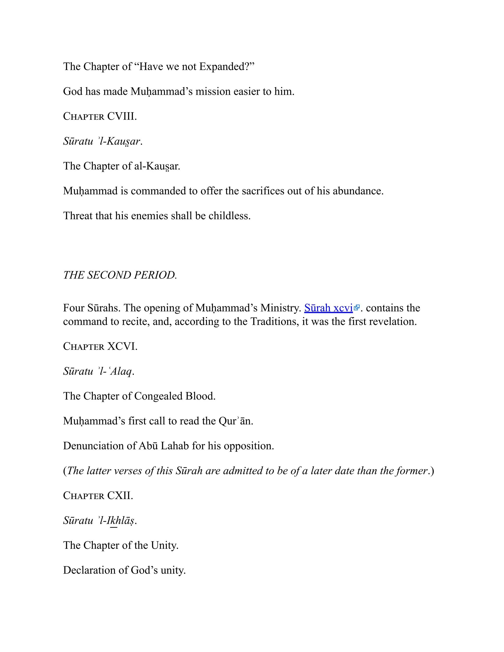 The Chapter of “Have we not Expanded?”
God has made Muḥammad’s mission easier to him.
Chapter CVIII.
Sūratu ʾl-Kaus̤ ar.
The Chapter of al-Kaus̤ ar.
Muḥammad is commanded to offer the sacrifices out of his abundance.
Threat that his enemies shall be childless.
THE SECOND PERIOD.
Four Sūrahs. The opening of Muḥammad’s Ministry. Sūrah xcvi . contains the
command to recite, and, according to the Traditions, it was the first revelation.
Chapter XCVI.
Sūratu ʾl-ʿAlaq.
The Chapter of Congealed Blood.
Muḥammad’s first call to read the Qurʾān.
Denunciation of Abū Lahab for his opposition.
(The latter verses of this Sūrah are admitted to be of a later date than the former.)
Chapter CXII.
Sūratu ʾl-Ik͟ hlāṣ.
The Chapter of the Unity.
Declaration of God’s unity.
 