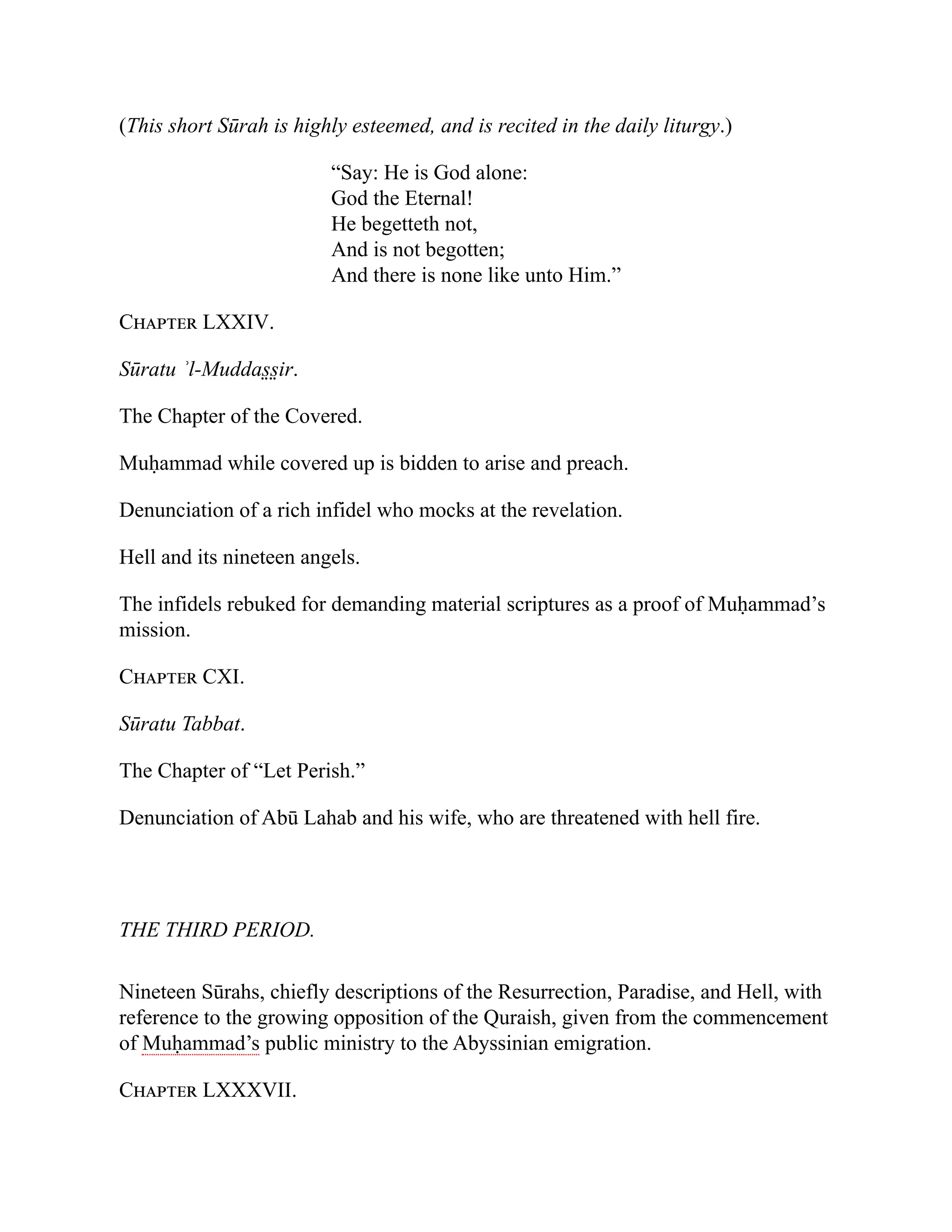 (This short Sūrah is highly esteemed, and is recited in the daily liturgy.)
“Say: He is God alone:
God the Eternal!
He begetteth not,
And is not begotten;
And there is none like unto Him.”
Chapter LXXIV.
Sūratu ʾl-Muddas̤ s̤ ir.
The Chapter of the Covered.
Muḥammad while covered up is bidden to arise and preach.
Denunciation of a rich infidel who mocks at the revelation.
Hell and its nineteen angels.
The infidels rebuked for demanding material scriptures as a proof of Muḥammad’s
mission.
Chapter CXI.
Sūratu Tabbat.
The Chapter of “Let Perish.”
Denunciation of Abū Lahab and his wife, who are threatened with hell fire.
THE THIRD PERIOD.
Nineteen Sūrahs, chiefly descriptions of the Resurrection, Paradise, and Hell, with
reference to the growing opposition of the Quraish, given from the commencement
of Muḥammad’s public ministry to the Abyssinian emigration.
Chapter LXXXVII.
 