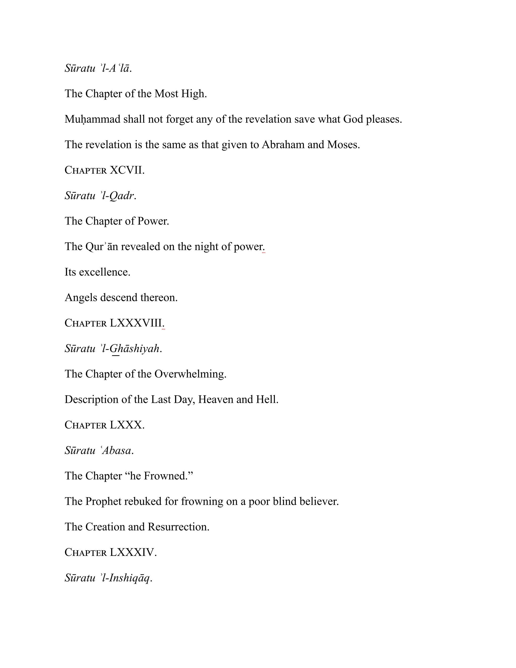 Sūratu ʾl-Aʿlā.
The Chapter of the Most High.
Muḥammad shall not forget any of the revelation save what God pleases.
The revelation is the same as that given to Abraham and Moses.
Chapter XCVII.
Sūratu ʾl-Qadr.
The Chapter of Power.
The Qurʾān revealed on the night of power.
Its excellence.
Angels descend thereon.
Chapter LXXXVIII.
Sūratu ʾl-G͟ hāshiyah.
The Chapter of the Overwhelming.
Description of the Last Day, Heaven and Hell.
Chapter LXXX.
Sūratu ʿAbasa.
The Chapter “he Frowned.”
The Prophet rebuked for frowning on a poor blind believer.
The Creation and Resurrection.
Chapter LXXXIV.
Sūratu ʾl-Inshiqāq.
 