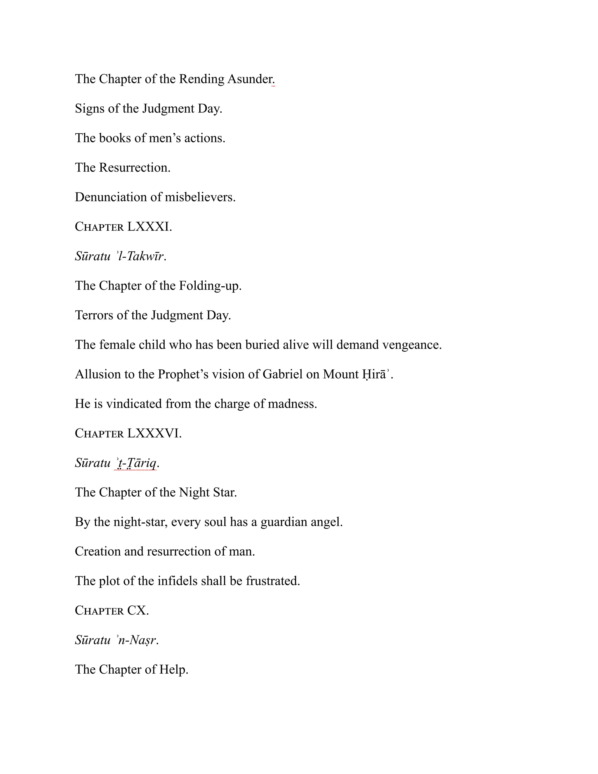 The Chapter of the Rending Asunder.
Signs of the Judgment Day.
The books of men’s actions.
The Resurrection.
Denunciation of misbelievers.
Chapter LXXXI.
Sūratu ʾl-Takwīr.
The Chapter of the Folding-up.
Terrors of the Judgment Day.
The female child who has been buried alive will demand vengeance.
Allusion to the Prophet’s vision of Gabriel on Mount Ḥirāʾ.
He is vindicated from the charge of madness.
Chapter LXXXVI.
Sūratu ʾt̤-T̤ āriq.
The Chapter of the Night Star.
By the night-star, every soul has a guardian angel.
Creation and resurrection of man.
The plot of the infidels shall be frustrated.
Chapter CX.
Sūratu ʾn-Naṣr.
The Chapter of Help.
 