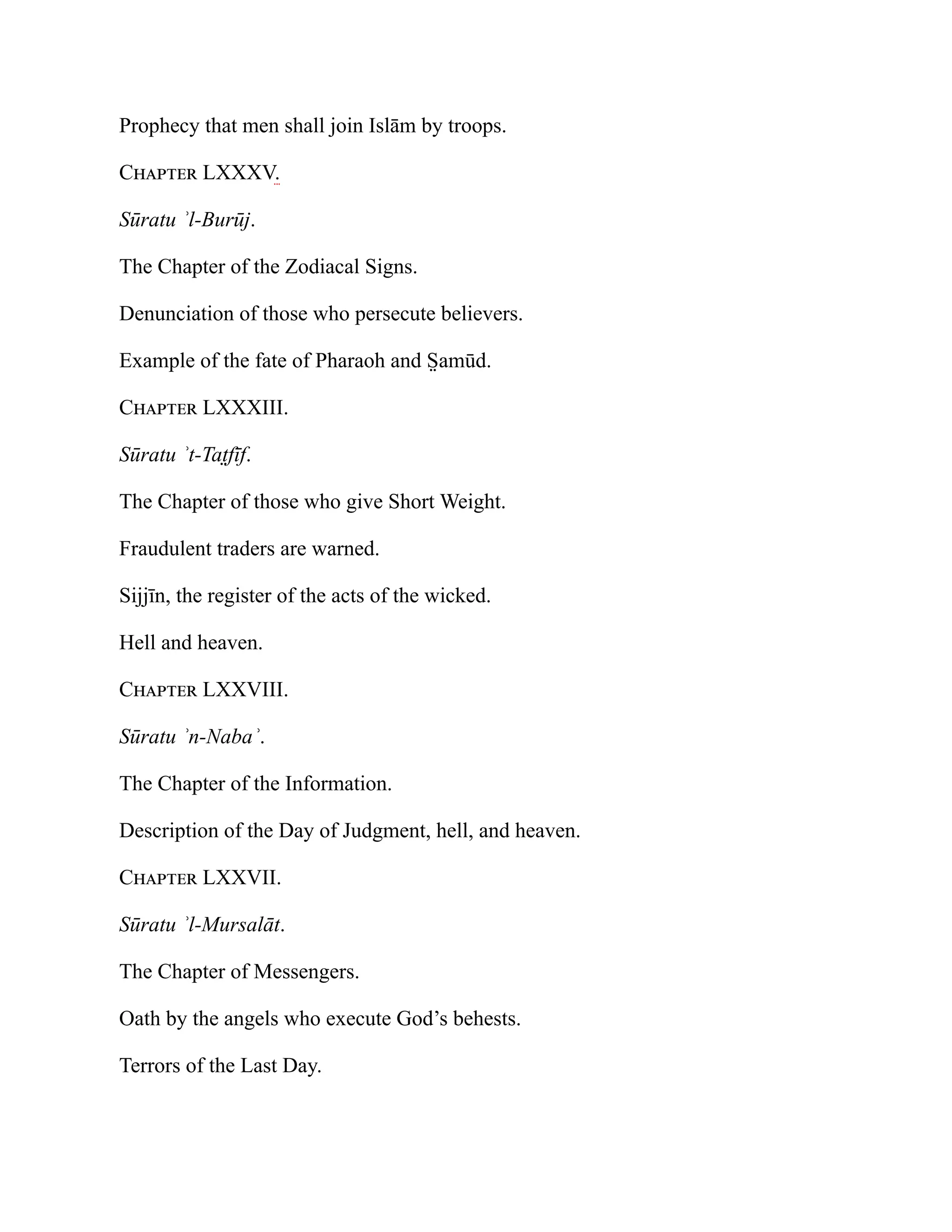 Prophecy that men shall join Islām by troops.
Chapter LXXXV.
Sūratu ʾl-Burūj.
The Chapter of the Zodiacal Signs.
Denunciation of those who persecute believers.
Example of the fate of Pharaoh and S̤ amūd.
Chapter LXXXIII.
Sūratu ʾt-Tat̤fīf.
The Chapter of those who give Short Weight.
Fraudulent traders are warned.
Sijjīn, the register of the acts of the wicked.
Hell and heaven.
Chapter LXXVIII.
Sūratu ʾn-Nabaʾ.
The Chapter of the Information.
Description of the Day of Judgment, hell, and heaven.
Chapter LXXVII.
Sūratu ʾl-Mursalāt.
The Chapter of Messengers.
Oath by the angels who execute God’s behests.
Terrors of the Last Day.
 