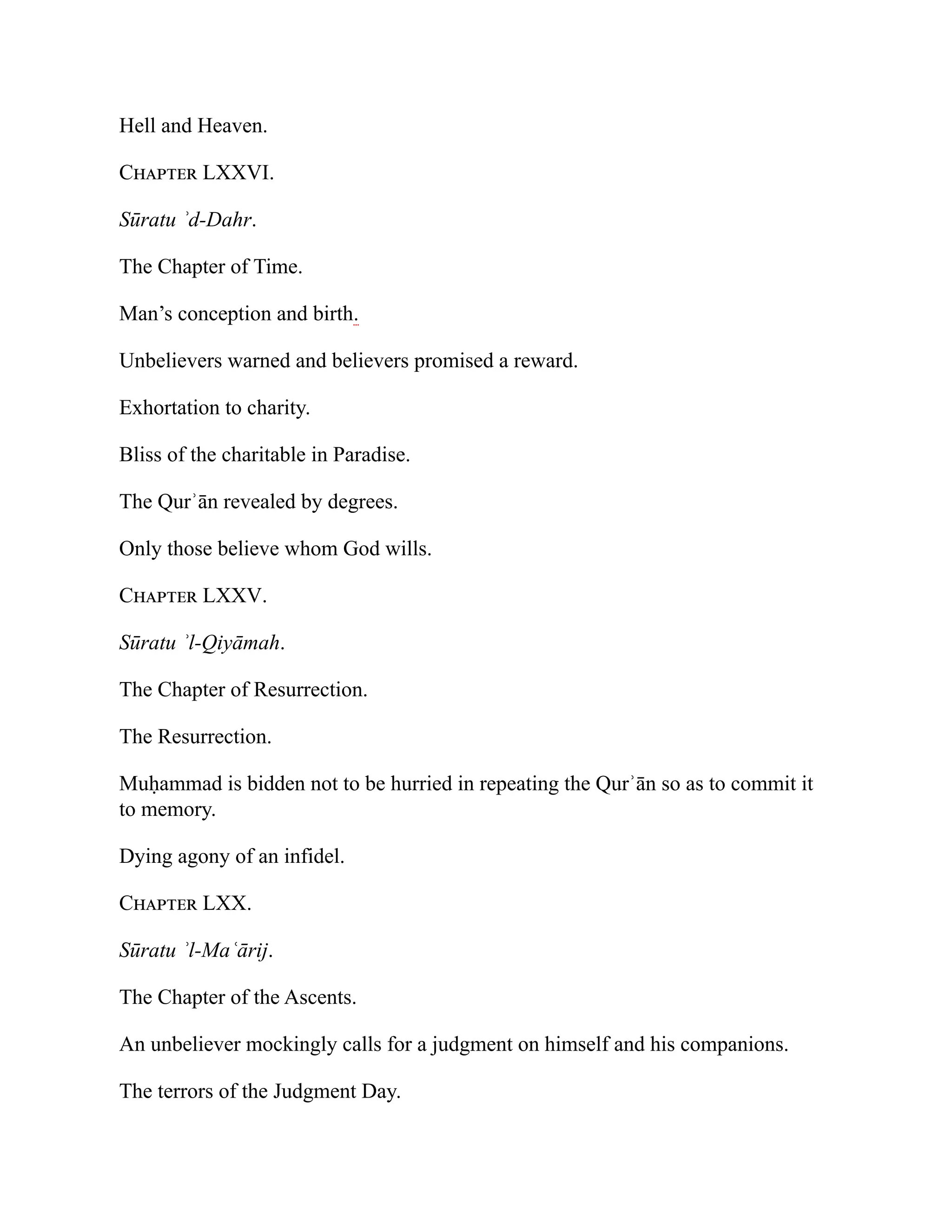 Hell and Heaven.
Chapter LXXVI.
Sūratu ʾd-Dahr.
The Chapter of Time.
Man’s conception and birth.
Unbelievers warned and believers promised a reward.
Exhortation to charity.
Bliss of the charitable in Paradise.
The Qurʾān revealed by degrees.
Only those believe whom God wills.
Chapter LXXV.
Sūratu ʾl-Qiyāmah.
The Chapter of Resurrection.
The Resurrection.
Muḥammad is bidden not to be hurried in repeating the Qurʾān so as to commit it
to memory.
Dying agony of an infidel.
Chapter LXX.
Sūratu ʾl-Maʿārij.
The Chapter of the Ascents.
An unbeliever mockingly calls for a judgment on himself and his companions.
The terrors of the Judgment Day.
 