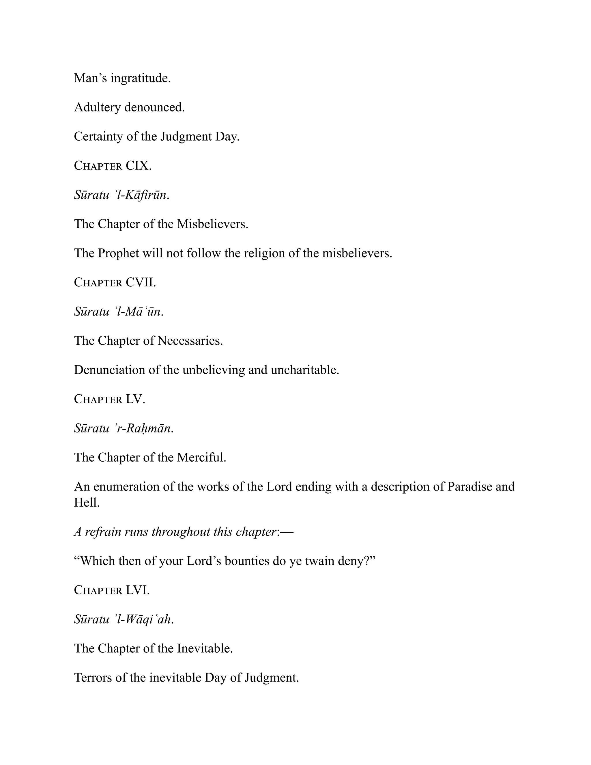 Man’s ingratitude.
Adultery denounced.
Certainty of the Judgment Day.
Chapter CIX.
Sūratu ʾl-Kāfirūn.
The Chapter of the Misbelievers.
The Prophet will not follow the religion of the misbelievers.
Chapter CVII.
Sūratu ʾl-Māʿūn.
The Chapter of Necessaries.
Denunciation of the unbelieving and uncharitable.
Chapter LV.
Sūratu ʾr-Raḥmān.
The Chapter of the Merciful.
An enumeration of the works of the Lord ending with a description of Paradise and
Hell.
A refrain runs throughout this chapter:—
“Which then of your Lord’s bounties do ye twain deny?”
Chapter LVI.
Sūratu ʾl-Wāqiʿah.
The Chapter of the Inevitable.
Terrors of the inevitable Day of Judgment.
 