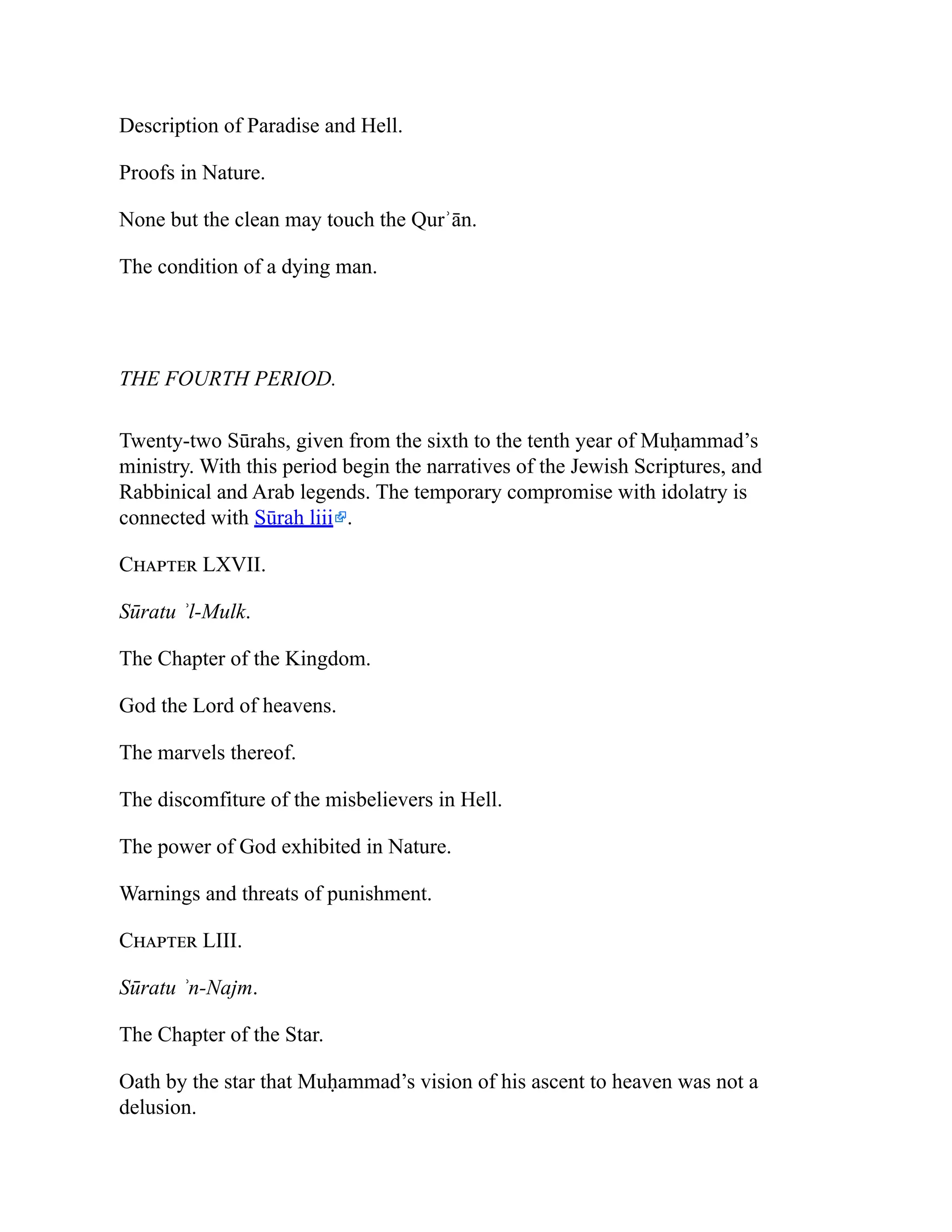 Description of Paradise and Hell.
Proofs in Nature.
None but the clean may touch the Qurʾān.
The condition of a dying man.
THE FOURTH PERIOD.
Twenty-two Sūrahs, given from the sixth to the tenth year of Muḥammad’s
ministry. With this period begin the narratives of the Jewish Scriptures, and
Rabbinical and Arab legends. The temporary compromise with idolatry is
connected with Sūrah liii .
Chapter LXVII.
Sūratu ʾl-Mulk.
The Chapter of the Kingdom.
God the Lord of heavens.
The marvels thereof.
The discomfiture of the misbelievers in Hell.
The power of God exhibited in Nature.
Warnings and threats of punishment.
Chapter LIII.
Sūratu ʾn-Najm.
The Chapter of the Star.
Oath by the star that Muḥammad’s vision of his ascent to heaven was not a
delusion.
 