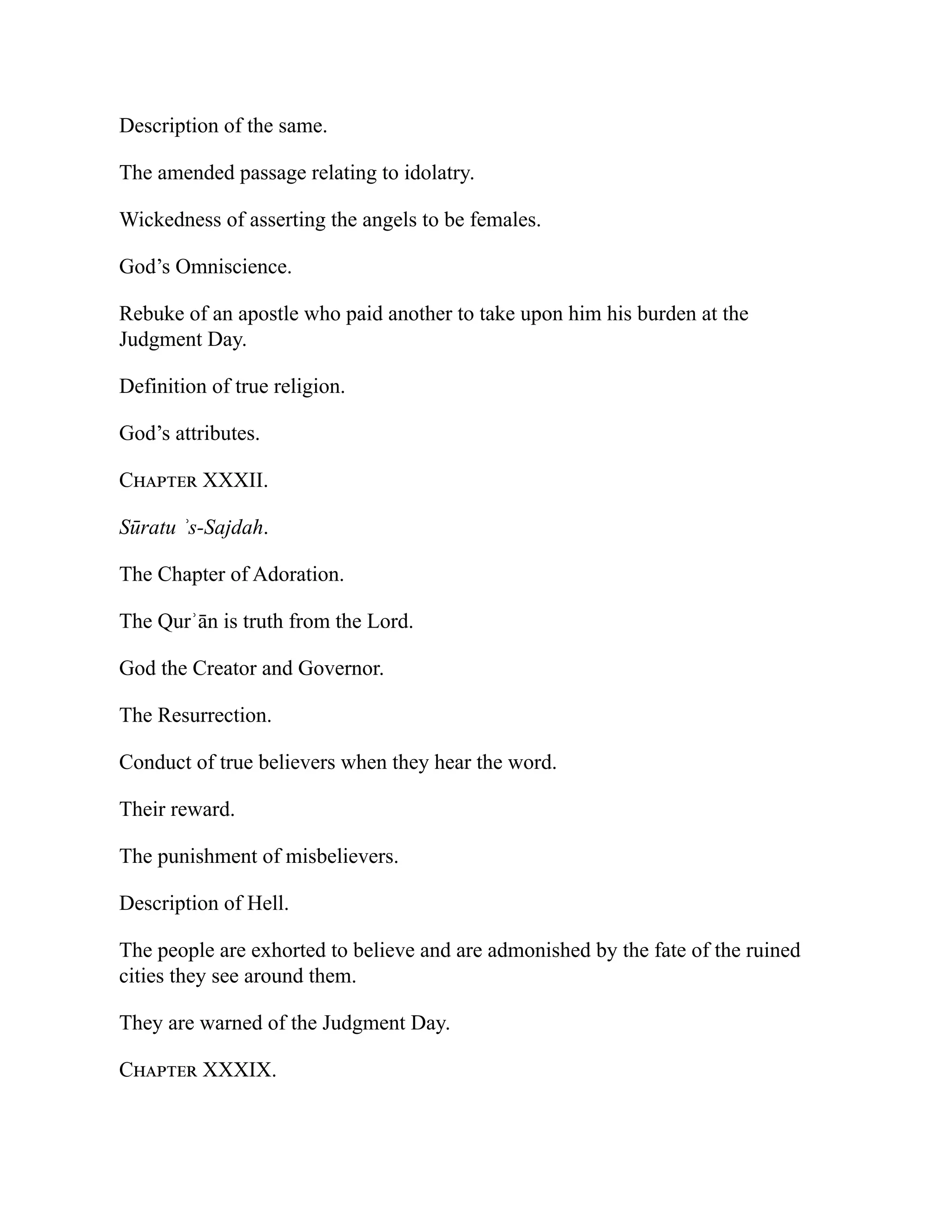Description of the same.
The amended passage relating to idolatry.
Wickedness of asserting the angels to be females.
God’s Omniscience.
Rebuke of an apostle who paid another to take upon him his burden at the
Judgment Day.
Definition of true religion.
God’s attributes.
Chapter XXXII.
Sūratu ʾs-Sajdah.
The Chapter of Adoration.
The Qurʾān is truth from the Lord.
God the Creator and Governor.
The Resurrection.
Conduct of true believers when they hear the word.
Their reward.
The punishment of misbelievers.
Description of Hell.
The people are exhorted to believe and are admonished by the fate of the ruined
cities they see around them.
They are warned of the Judgment Day.
Chapter XXXIX.
 