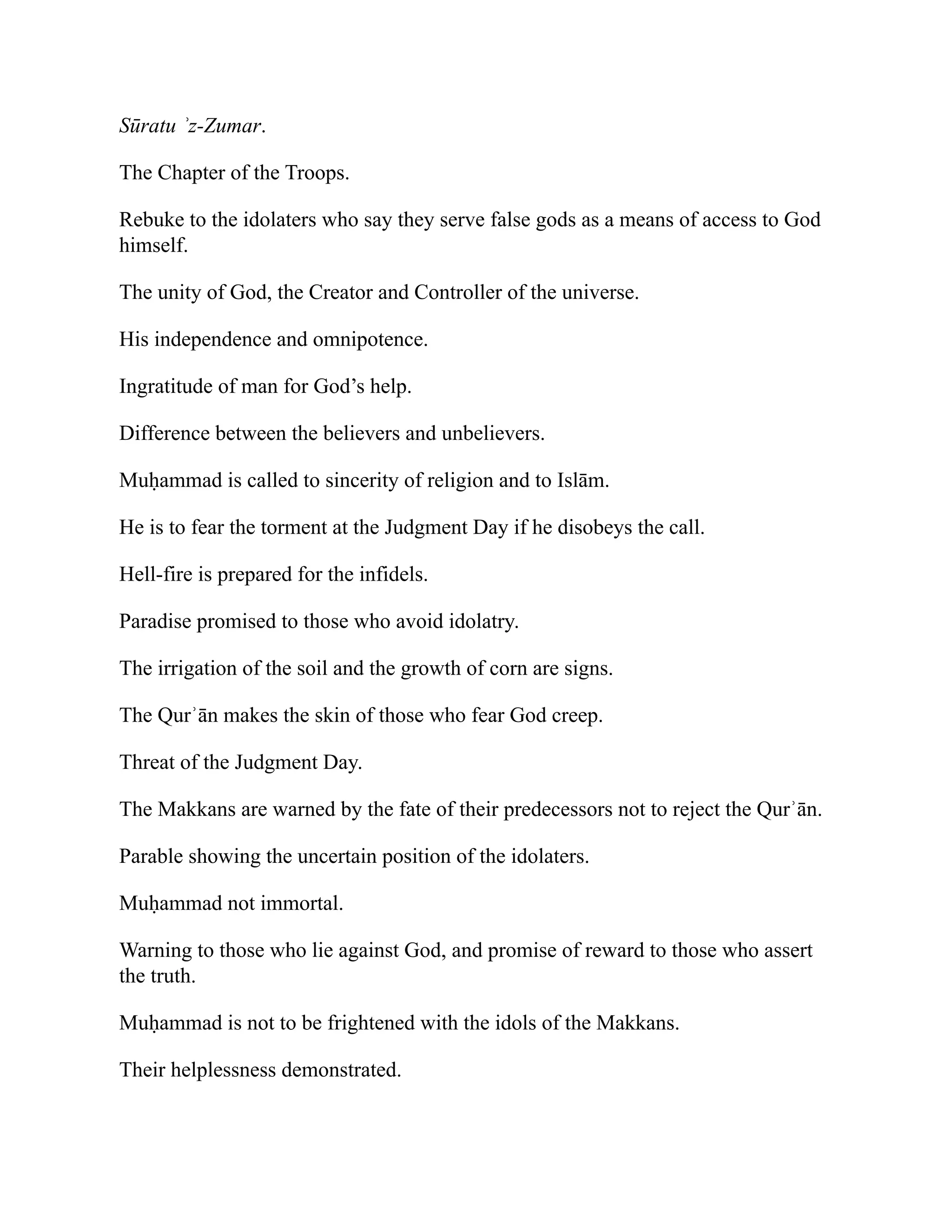 Sūratu ʾz-Zumar.
The Chapter of the Troops.
Rebuke to the idolaters who say they serve false gods as a means of access to God
himself.
The unity of God, the Creator and Controller of the universe.
His independence and omnipotence.
Ingratitude of man for God’s help.
Difference between the believers and unbelievers.
Muḥammad is called to sincerity of religion and to Islām.
He is to fear the torment at the Judgment Day if he disobeys the call.
Hell-fire is prepared for the infidels.
Paradise promised to those who avoid idolatry.
The irrigation of the soil and the growth of corn are signs.
The Qurʾān makes the skin of those who fear God creep.
Threat of the Judgment Day.
The Makkans are warned by the fate of their predecessors not to reject the Qurʾān.
Parable showing the uncertain position of the idolaters.
Muḥammad not immortal.
Warning to those who lie against God, and promise of reward to those who assert
the truth.
Muḥammad is not to be frightened with the idols of the Makkans.
Their helplessness demonstrated.
 