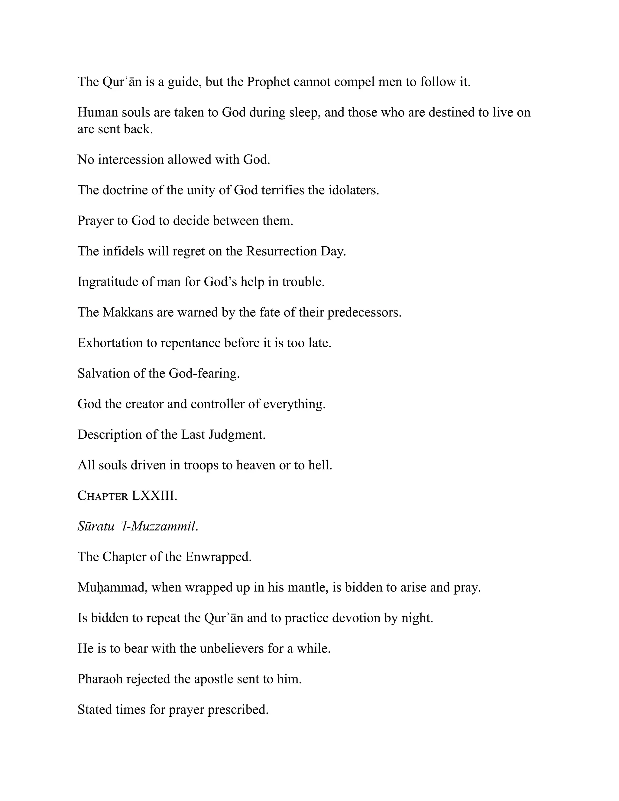 The Qurʾān is a guide, but the Prophet cannot compel men to follow it.
Human souls are taken to God during sleep, and those who are destined to live on
are sent back.
No intercession allowed with God.
The doctrine of the unity of God terrifies the idolaters.
Prayer to God to decide between them.
The infidels will regret on the Resurrection Day.
Ingratitude of man for God’s help in trouble.
The Makkans are warned by the fate of their predecessors.
Exhortation to repentance before it is too late.
Salvation of the God-fearing.
God the creator and controller of everything.
Description of the Last Judgment.
All souls driven in troops to heaven or to hell.
Chapter LXXIII.
Sūratu ʾl-Muzzammil.
The Chapter of the Enwrapped.
Muḥammad, when wrapped up in his mantle, is bidden to arise and pray.
Is bidden to repeat the Qurʾān and to practice devotion by night.
He is to bear with the unbelievers for a while.
Pharaoh rejected the apostle sent to him.
Stated times for prayer prescribed.
 