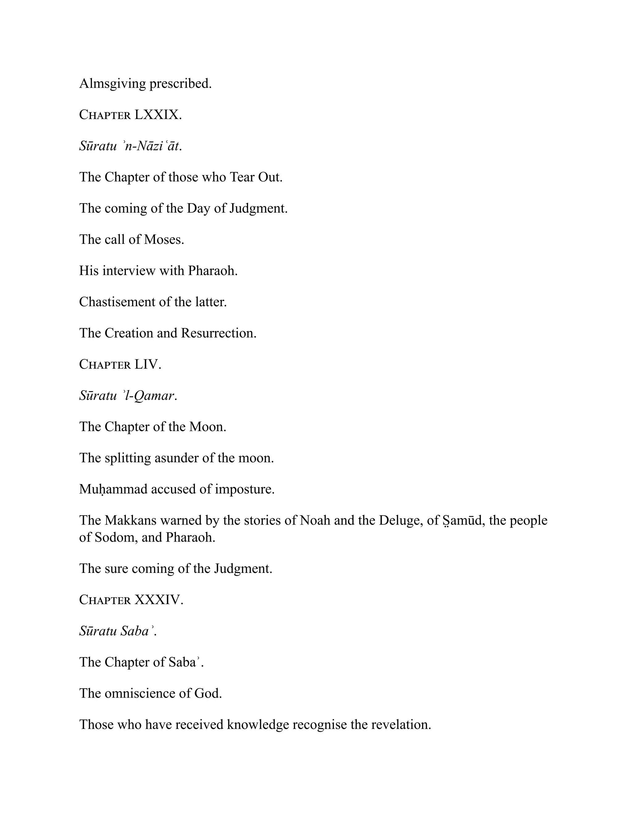 Almsgiving prescribed.
Chapter LXXIX.
Sūratu ʾn-Nāziʿāt.
The Chapter of those who Tear Out.
The coming of the Day of Judgment.
The call of Moses.
His interview with Pharaoh.
Chastisement of the latter.
The Creation and Resurrection.
Chapter LIV.
Sūratu ʾl-Qamar.
The Chapter of the Moon.
The splitting asunder of the moon.
Muḥammad accused of imposture.
The Makkans warned by the stories of Noah and the Deluge, of S̤ amūd, the people
of Sodom, and Pharaoh.
The sure coming of the Judgment.
Chapter XXXIV.
Sūratu Sabaʾ.
The Chapter of Sabaʾ.
The omniscience of God.
Those who have received knowledge recognise the revelation.
 