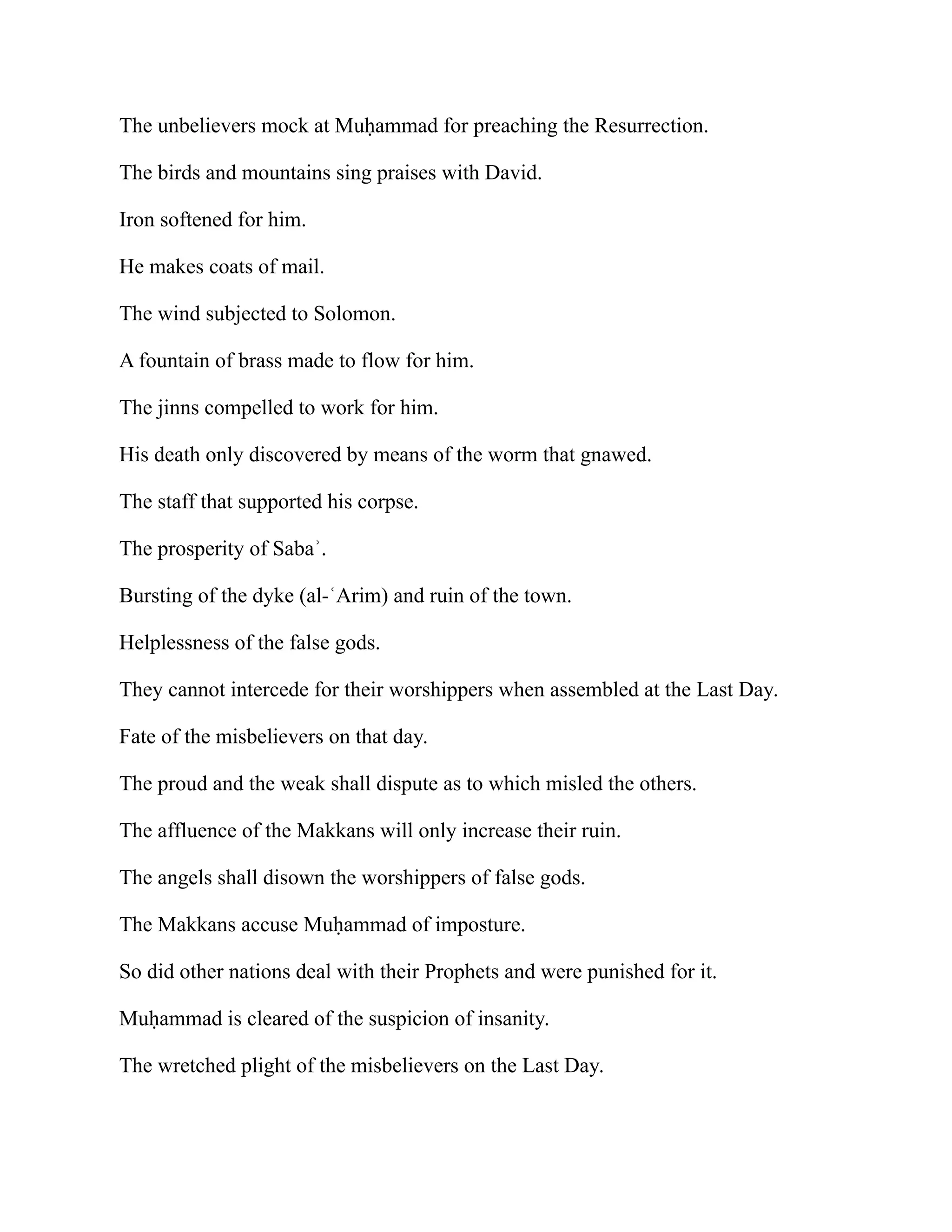 The unbelievers mock at Muḥammad for preaching the Resurrection.
The birds and mountains sing praises with David.
Iron softened for him.
He makes coats of mail.
The wind subjected to Solomon.
A fountain of brass made to flow for him.
The jinns compelled to work for him.
His death only discovered by means of the worm that gnawed.
The staff that supported his corpse.
The prosperity of Sabaʾ.
Bursting of the dyke (al-ʿArim) and ruin of the town.
Helplessness of the false gods.
They cannot intercede for their worshippers when assembled at the Last Day.
Fate of the misbelievers on that day.
The proud and the weak shall dispute as to which misled the others.
The affluence of the Makkans will only increase their ruin.
The angels shall disown the worshippers of false gods.
The Makkans accuse Muḥammad of imposture.
So did other nations deal with their Prophets and were punished for it.
Muḥammad is cleared of the suspicion of insanity.
The wretched plight of the misbelievers on the Last Day.
 