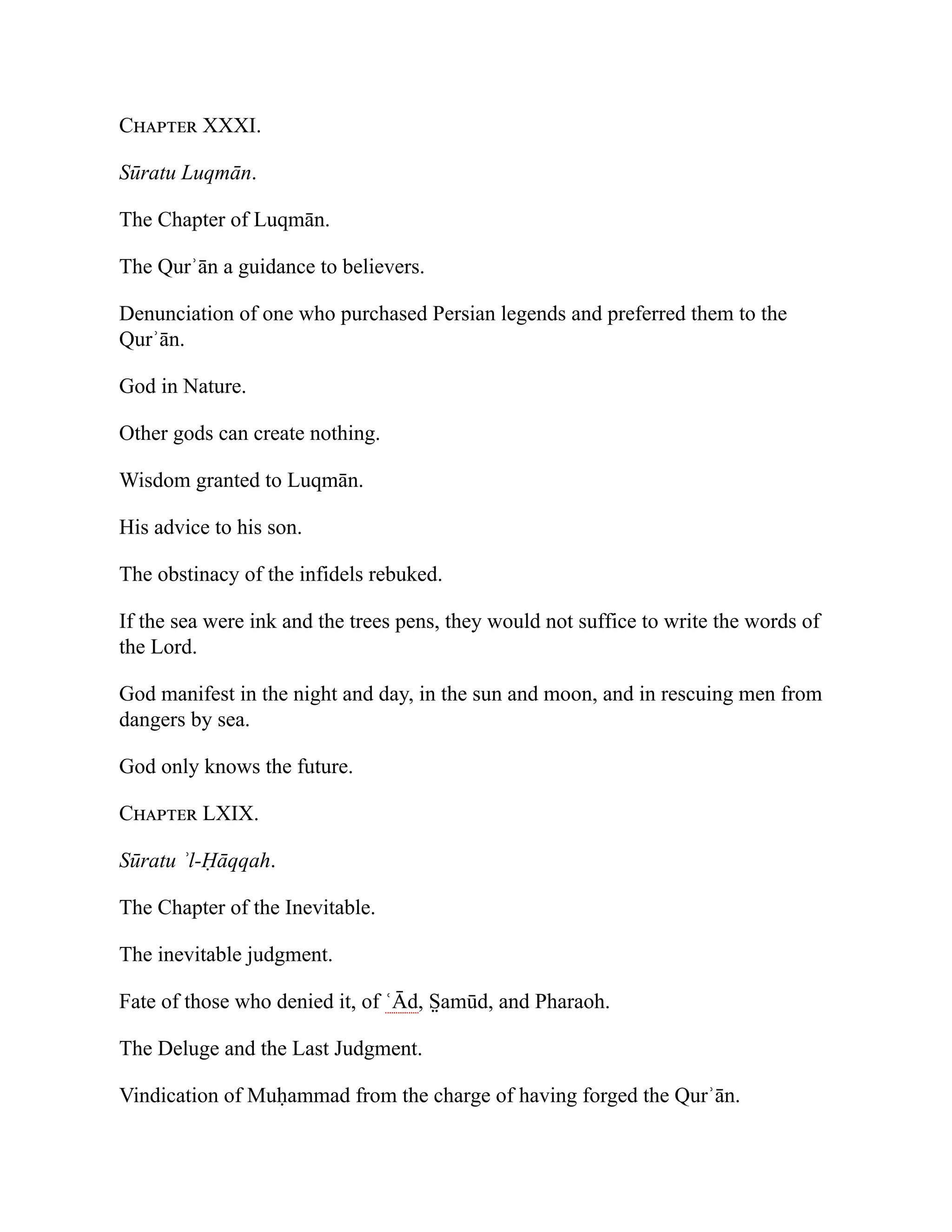 Chapter XXXI.
Sūratu Luqmān.
The Chapter of Luqmān.
The Qurʾān a guidance to believers.
Denunciation of one who purchased Persian legends and preferred them to the
Qurʾān.
God in Nature.
Other gods can create nothing.
Wisdom granted to Luqmān.
His advice to his son.
The obstinacy of the infidels rebuked.
If the sea were ink and the trees pens, they would not suffice to write the words of
the Lord.
God manifest in the night and day, in the sun and moon, and in rescuing men from
dangers by sea.
God only knows the future.
Chapter LXIX.
Sūratu ʾl-Ḥāqqah.
The Chapter of the Inevitable.
The inevitable judgment.
Fate of those who denied it, of ʿĀd, S̤ amūd, and Pharaoh.
The Deluge and the Last Judgment.
Vindication of Muḥammad from the charge of having forged the Qurʾān.
 