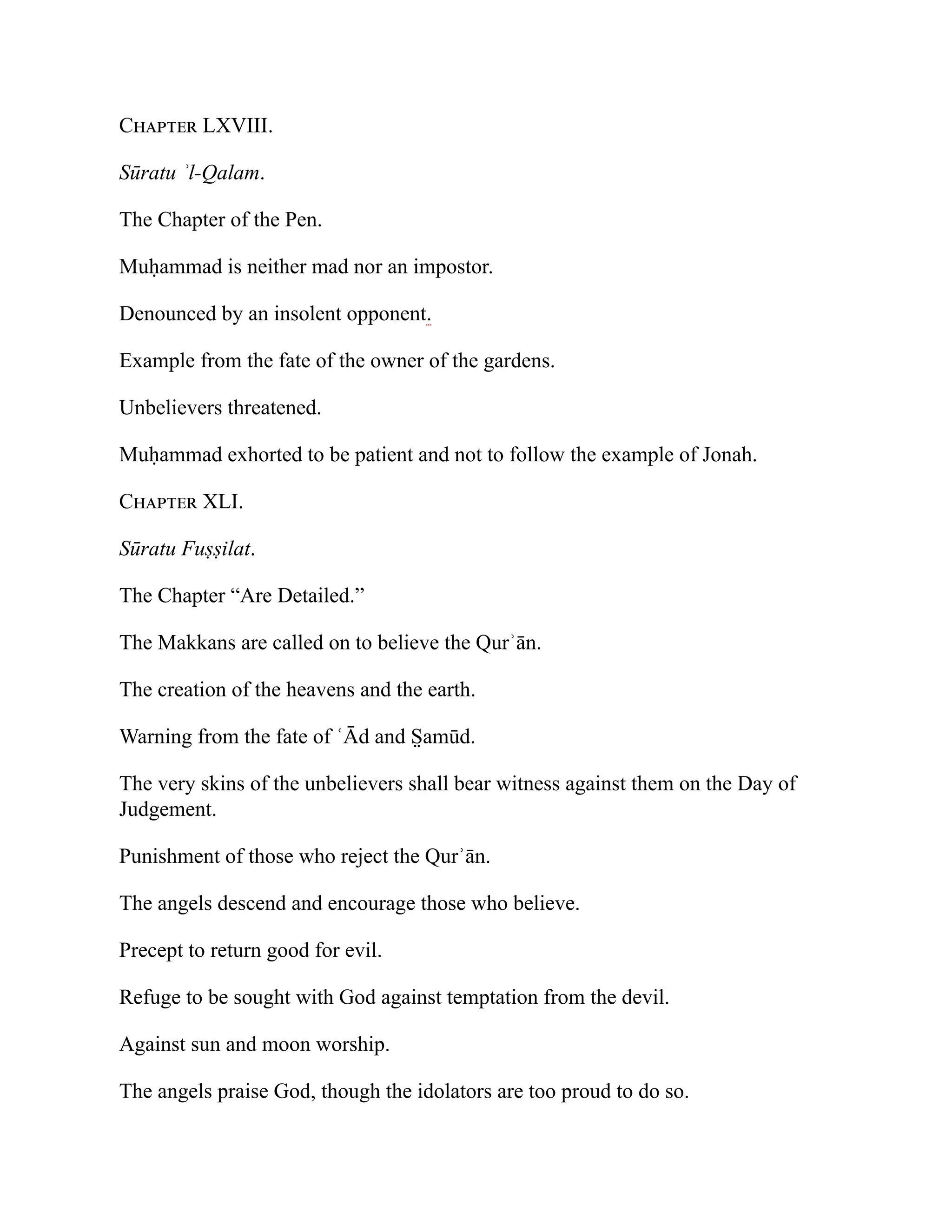 Chapter LXVIII.
Sūratu ʾl-Qalam.
The Chapter of the Pen.
Muḥammad is neither mad nor an impostor.
Denounced by an insolent opponent.
Example from the fate of the owner of the gardens.
Unbelievers threatened.
Muḥammad exhorted to be patient and not to follow the example of Jonah.
Chapter XLI.
Sūratu Fuṣṣilat.
The Chapter “Are Detailed.”
The Makkans are called on to believe the Qurʾān.
The creation of the heavens and the earth.
Warning from the fate of ʿĀd and S̤ amūd.
The very skins of the unbelievers shall bear witness against them on the Day of
Judgement.
Punishment of those who reject the Qurʾān.
The angels descend and encourage those who believe.
Precept to return good for evil.
Refuge to be sought with God against temptation from the devil.
Against sun and moon worship.
The angels praise God, though the idolators are too proud to do so.
 