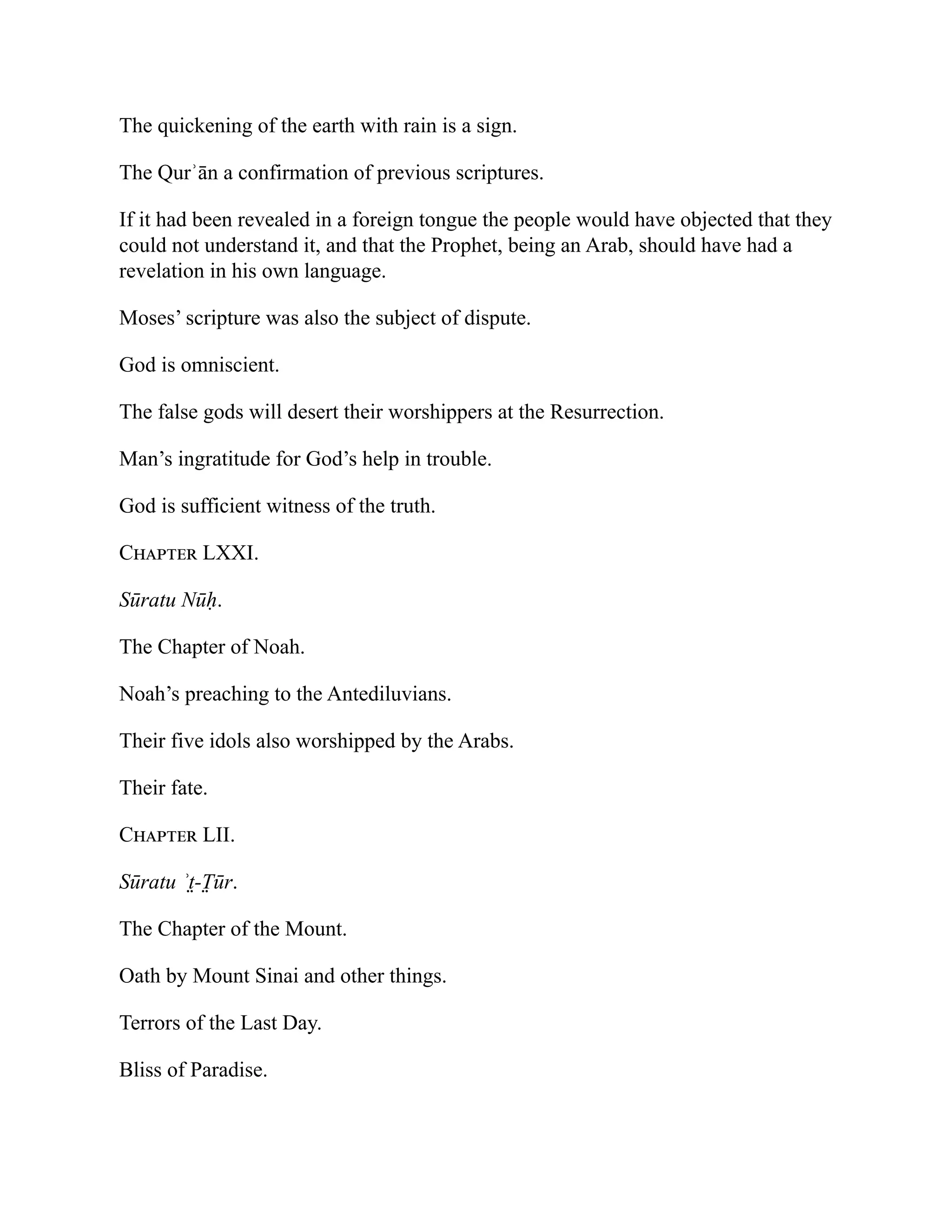The quickening of the earth with rain is a sign.
The Qurʾān a confirmation of previous scriptures.
If it had been revealed in a foreign tongue the people would have objected that they
could not understand it, and that the Prophet, being an Arab, should have had a
revelation in his own language.
Moses’ scripture was also the subject of dispute.
God is omniscient.
The false gods will desert their worshippers at the Resurrection.
Man’s ingratitude for God’s help in trouble.
God is sufficient witness of the truth.
Chapter LXXI.
Sūratu Nūḥ.
The Chapter of Noah.
Noah’s preaching to the Antediluvians.
Their five idols also worshipped by the Arabs.
Their fate.
Chapter LII.
Sūratu ʾt̤-T̤ ūr.
The Chapter of the Mount.
Oath by Mount Sinai and other things.
Terrors of the Last Day.
Bliss of Paradise.
 