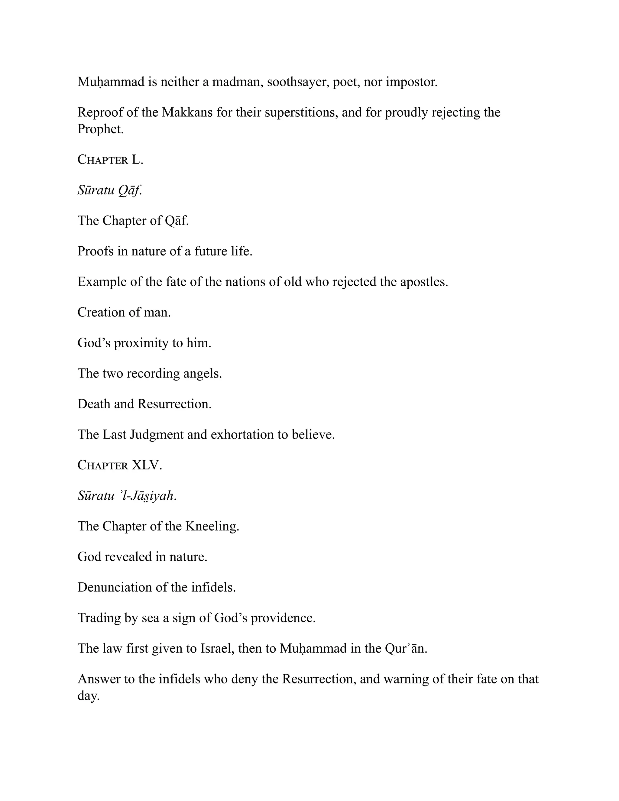Muḥammad is neither a madman, soothsayer, poet, nor impostor.
Reproof of the Makkans for their superstitions, and for proudly rejecting the
Prophet.
Chapter L.
Sūratu Qāf.
The Chapter of Qāf.
Proofs in nature of a future life.
Example of the fate of the nations of old who rejected the apostles.
Creation of man.
God’s proximity to him.
The two recording angels.
Death and Resurrection.
The Last Judgment and exhortation to believe.
Chapter XLV.
Sūratu ʾl-Jās̤ iyah.
The Chapter of the Kneeling.
God revealed in nature.
Denunciation of the infidels.
Trading by sea a sign of God’s providence.
The law first given to Israel, then to Muḥammad in the Qurʾān.
Answer to the infidels who deny the Resurrection, and warning of their fate on that
day.
 