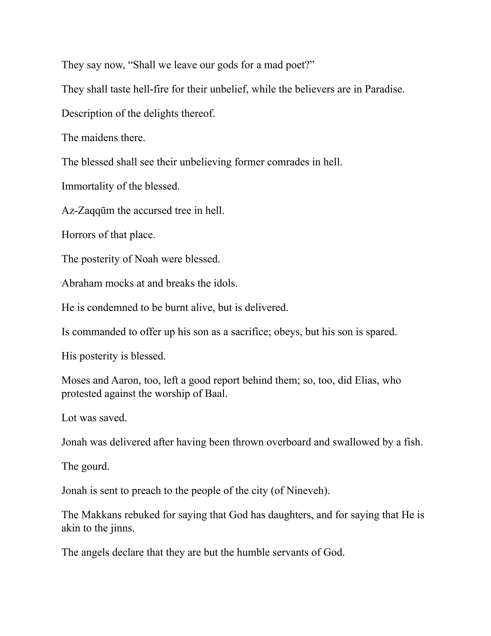 They say now, “Shall we leave our gods for a mad poet?”
They shall taste hell-fire for their unbelief, while the believers are in Paradise.
Description of the delights thereof.
The maidens there.
The blessed shall see their unbelieving former comrades in hell.
Immortality of the blessed.
Az-Zaqqūm the accursed tree in hell.
Horrors of that place.
The posterity of Noah were blessed.
Abraham mocks at and breaks the idols.
He is condemned to be burnt alive, but is delivered.
Is commanded to offer up his son as a sacrifice; obeys, but his son is spared.
His posterity is blessed.
Moses and Aaron, too, left a good report behind them; so, too, did Elias, who
protested against the worship of Baal.
Lot was saved.
Jonah was delivered after having been thrown overboard and swallowed by a fish.
The gourd.
Jonah is sent to preach to the people of the city (of Nineveh).
The Makkans rebuked for saying that God has daughters, and for saying that He is
akin to the jinns.
The angels declare that they are but the humble servants of God.
 