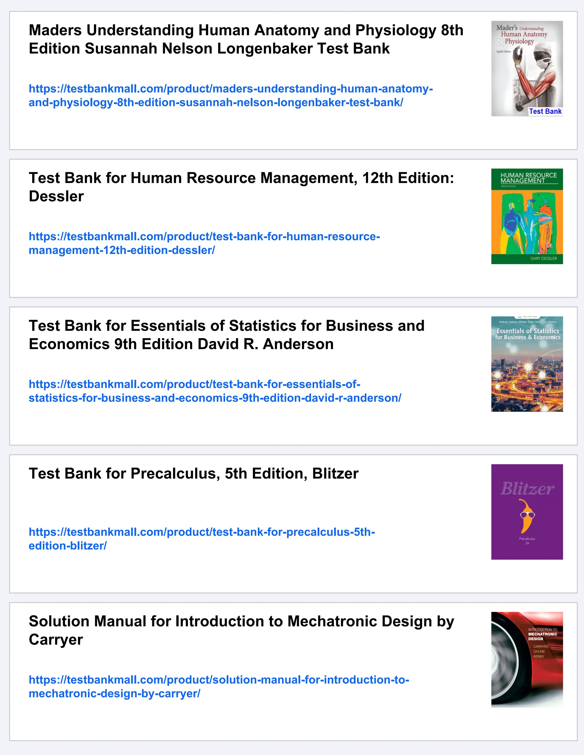 Maders Understanding Human Anatomy and Physiology 8th
Edition Susannah Nelson Longenbaker Test Bank
https://testbankmall.com/product/maders-understanding-human-anatomy-
and-physiology-8th-edition-susannah-nelson-longenbaker-test-bank/
Test Bank for Human Resource Management, 12th Edition:
Dessler
https://testbankmall.com/product/test-bank-for-human-resource-
management-12th-edition-dessler/
Test Bank for Essentials of Statistics for Business and
Economics 9th Edition David R. Anderson
https://testbankmall.com/product/test-bank-for-essentials-of-
statistics-for-business-and-economics-9th-edition-david-r-anderson/
Test Bank for Precalculus, 5th Edition, Blitzer
https://testbankmall.com/product/test-bank-for-precalculus-5th-
edition-blitzer/
Solution Manual for Introduction to Mechatronic Design by
Carryer
https://testbankmall.com/product/solution-manual-for-introduction-to-
mechatronic-design-by-carryer/
 