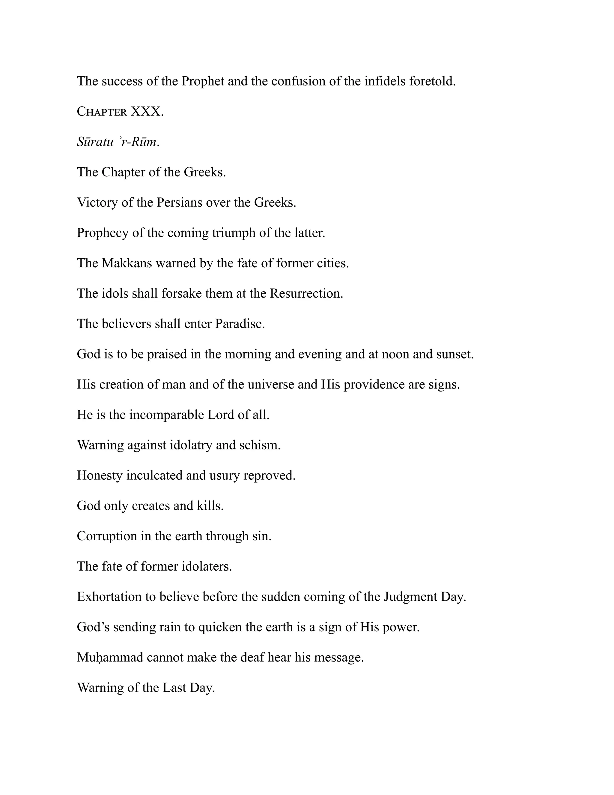 The success of the Prophet and the confusion of the infidels foretold.
Chapter XXX.
Sūratu ʾr-Rūm.
The Chapter of the Greeks.
Victory of the Persians over the Greeks.
Prophecy of the coming triumph of the latter.
The Makkans warned by the fate of former cities.
The idols shall forsake them at the Resurrection.
The believers shall enter Paradise.
God is to be praised in the morning and evening and at noon and sunset.
His creation of man and of the universe and His providence are signs.
He is the incomparable Lord of all.
Warning against idolatry and schism.
Honesty inculcated and usury reproved.
God only creates and kills.
Corruption in the earth through sin.
The fate of former idolaters.
Exhortation to believe before the sudden coming of the Judgment Day.
God’s sending rain to quicken the earth is a sign of His power.
Muḥammad cannot make the deaf hear his message.
Warning of the Last Day.
 