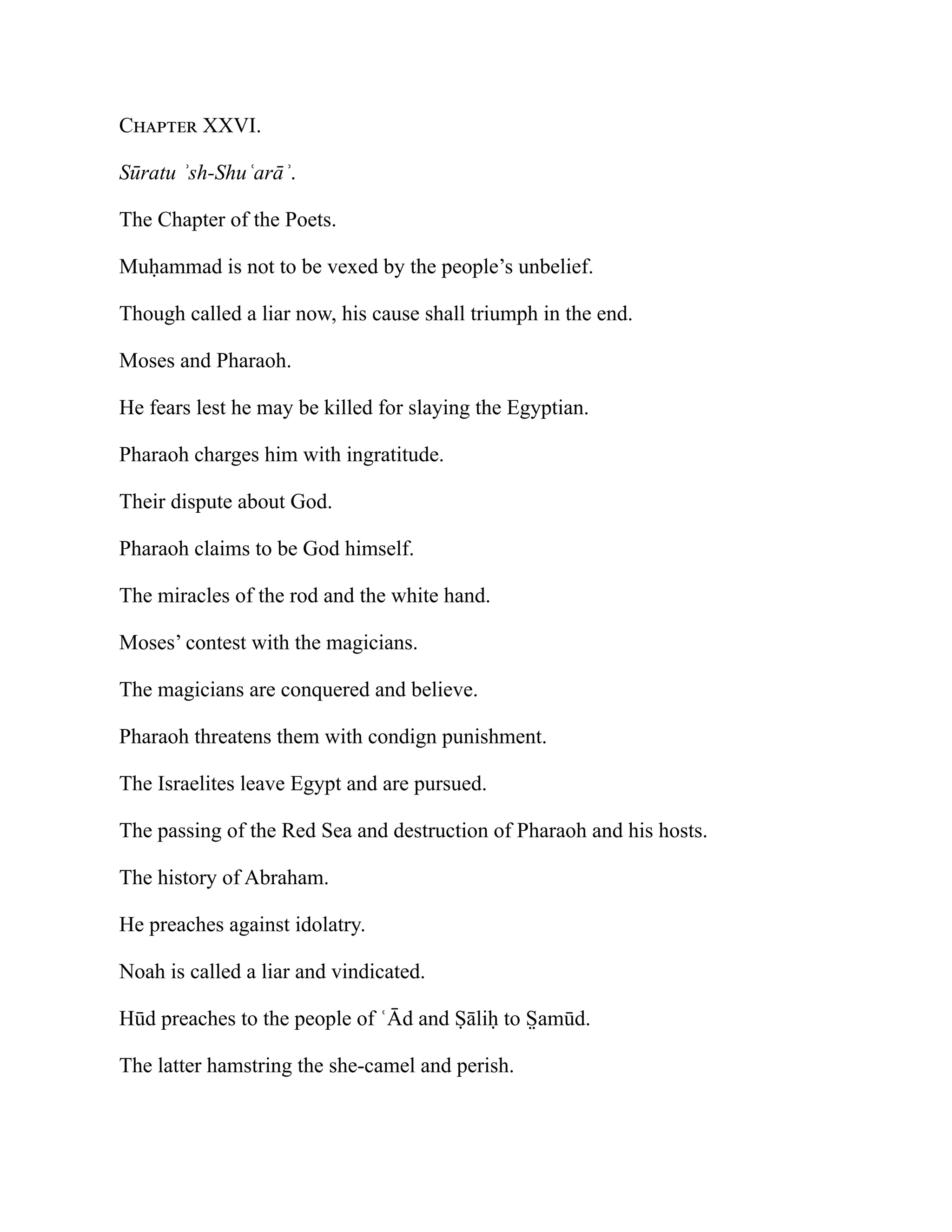 Chapter XXVI.
Sūratu ʾsh-Shuʿarāʾ.
The Chapter of the Poets.
Muḥammad is not to be vexed by the people’s unbelief.
Though called a liar now, his cause shall triumph in the end.
Moses and Pharaoh.
He fears lest he may be killed for slaying the Egyptian.
Pharaoh charges him with ingratitude.
Their dispute about God.
Pharaoh claims to be God himself.
The miracles of the rod and the white hand.
Moses’ contest with the magicians.
The magicians are conquered and believe.
Pharaoh threatens them with condign punishment.
The Israelites leave Egypt and are pursued.
The passing of the Red Sea and destruction of Pharaoh and his hosts.
The history of Abraham.
He preaches against idolatry.
Noah is called a liar and vindicated.
Hūd preaches to the people of ʿĀd and Ṣāliḥ to S̤ amūd.
The latter hamstring the she-camel and perish.
 
