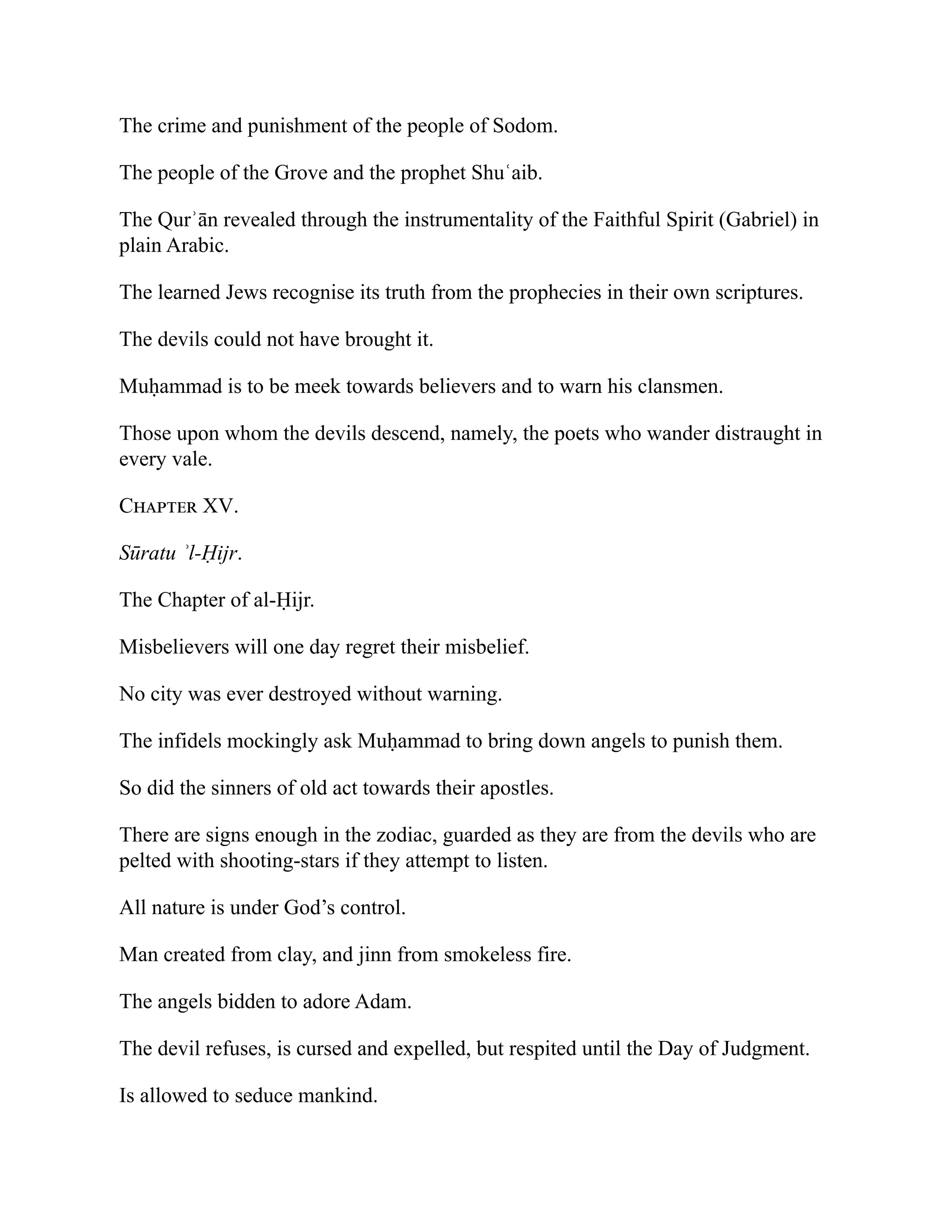 The crime and punishment of the people of Sodom.
The people of the Grove and the prophet Shuʿaib.
The Qurʾān revealed through the instrumentality of the Faithful Spirit (Gabriel) in
plain Arabic.
The learned Jews recognise its truth from the prophecies in their own scriptures.
The devils could not have brought it.
Muḥammad is to be meek towards believers and to warn his clansmen.
Those upon whom the devils descend, namely, the poets who wander distraught in
every vale.
Chapter XV.
Sūratu ʾl-Ḥijr.
The Chapter of al-Ḥijr.
Misbelievers will one day regret their misbelief.
No city was ever destroyed without warning.
The infidels mockingly ask Muḥammad to bring down angels to punish them.
So did the sinners of old act towards their apostles.
There are signs enough in the zodiac, guarded as they are from the devils who are
pelted with shooting-stars if they attempt to listen.
All nature is under God’s control.
Man created from clay, and jinn from smokeless fire.
The angels bidden to adore Adam.
The devil refuses, is cursed and expelled, but respited until the Day of Judgment.
Is allowed to seduce mankind.
 