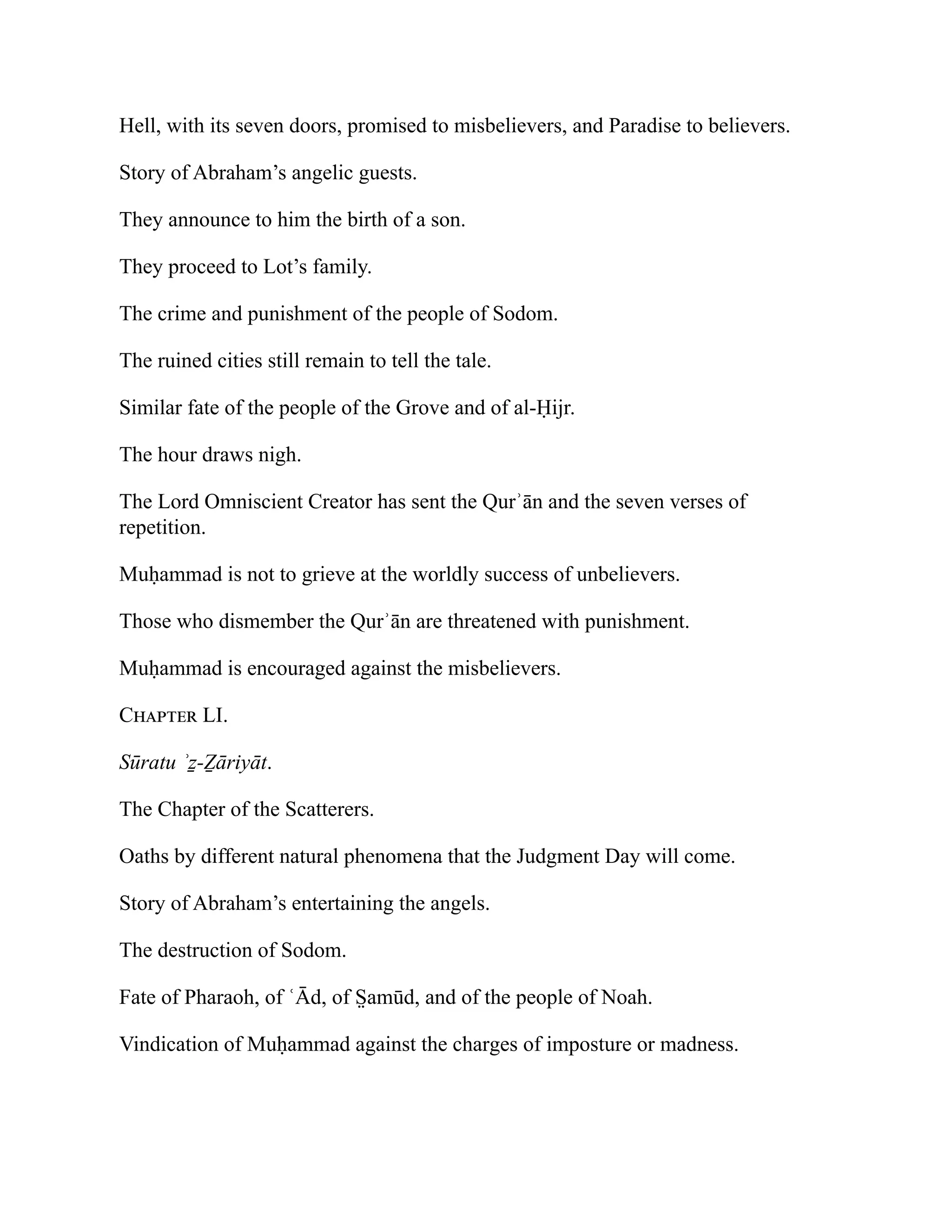 Hell, with its seven doors, promised to misbelievers, and Paradise to believers.
Story of Abraham’s angelic guests.
They announce to him the birth of a son.
They proceed to Lot’s family.
The crime and punishment of the people of Sodom.
The ruined cities still remain to tell the tale.
Similar fate of the people of the Grove and of al-Ḥijr.
The hour draws nigh.
The Lord Omniscient Creator has sent the Qurʾān and the seven verses of
repetition.
Muḥammad is not to grieve at the worldly success of unbelievers.
Those who dismember the Qurʾān are threatened with punishment.
Muḥammad is encouraged against the misbelievers.
Chapter LI.
Sūratu ʾẕ-Ẕāriyāt.
The Chapter of the Scatterers.
Oaths by different natural phenomena that the Judgment Day will come.
Story of Abraham’s entertaining the angels.
The destruction of Sodom.
Fate of Pharaoh, of ʿĀd, of S̤ amūd, and of the people of Noah.
Vindication of Muḥammad against the charges of imposture or madness.
 