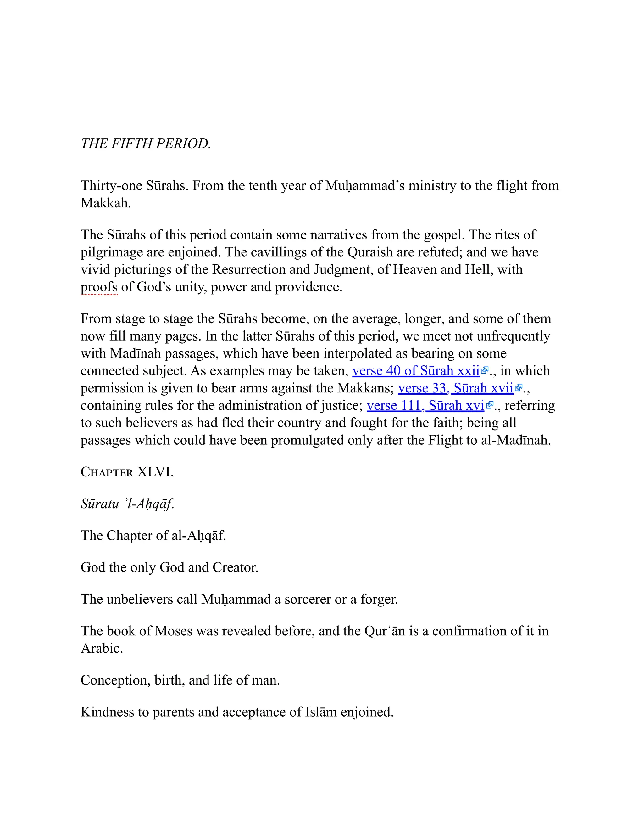 THE FIFTH PERIOD.
Thirty-one Sūrahs. From the tenth year of Muḥammad’s ministry to the flight from
Makkah.
The Sūrahs of this period contain some narratives from the gospel. The rites of
pilgrimage are enjoined. The cavillings of the Quraish are refuted; and we have
vivid picturings of the Resurrection and Judgment, of Heaven and Hell, with
proofs of God’s unity, power and providence.
From stage to stage the Sūrahs become, on the average, longer, and some of them
now fill many pages. In the latter Sūrahs of this period, we meet not unfrequently
with Madīnah passages, which have been interpolated as bearing on some
connected subject. As examples may be taken, verse 40 of Sūrah xxii ., in which
permission is given to bear arms against the Makkans; verse 33, Sūrah xvii .,
containing rules for the administration of justice; verse 111, Sūrah xvi ., referring
to such believers as had fled their country and fought for the faith; being all
passages which could have been promulgated only after the Flight to al-Madīnah.
Chapter XLVI.
Sūratu ʾl-Aḥqāf.
The Chapter of al-Aḥqāf.
God the only God and Creator.
The unbelievers call Muḥammad a sorcerer or a forger.
The book of Moses was revealed before, and the Qurʾān is a confirmation of it in
Arabic.
Conception, birth, and life of man.
Kindness to parents and acceptance of Islām enjoined.
 