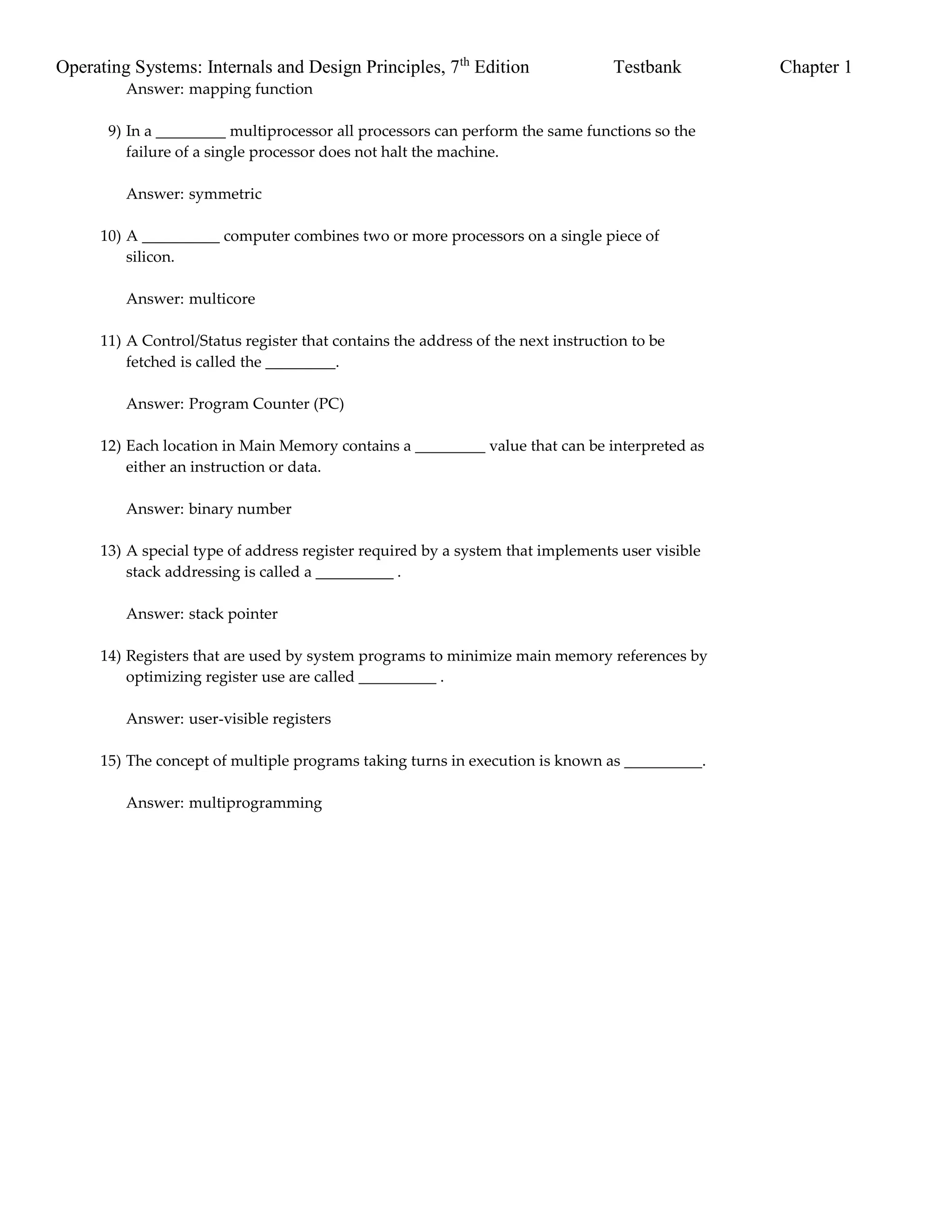 Operating Systems: Internals and Design Principles, 7th
Edition Testbank Chapter 1
Answer: mapping function
9) In a _________ multiprocessor all processors can perform the same functions so the
failure of a single processor does not halt the machine.
Answer: symmetric
10) A __________ computer combines two or more processors on a single piece of
silicon.
Answer: multicore
11) A Control/Status register that contains the address of the next instruction to be
fetched is called the _________.
Answer: Program Counter (PC)
12) Each location in Main Memory contains a _________ value that can be interpreted as
either an instruction or data.
Answer: binary number
13) A special type of address register required by a system that implements user visible
stack addressing is called a __________ .
Answer: stack pointer
14) Registers that are used by system programs to minimize main memory references by
optimizing register use are called __________ .
Answer: user-visible registers
15) The concept of multiple programs taking turns in execution is known as __________.
Answer: multiprogramming
 