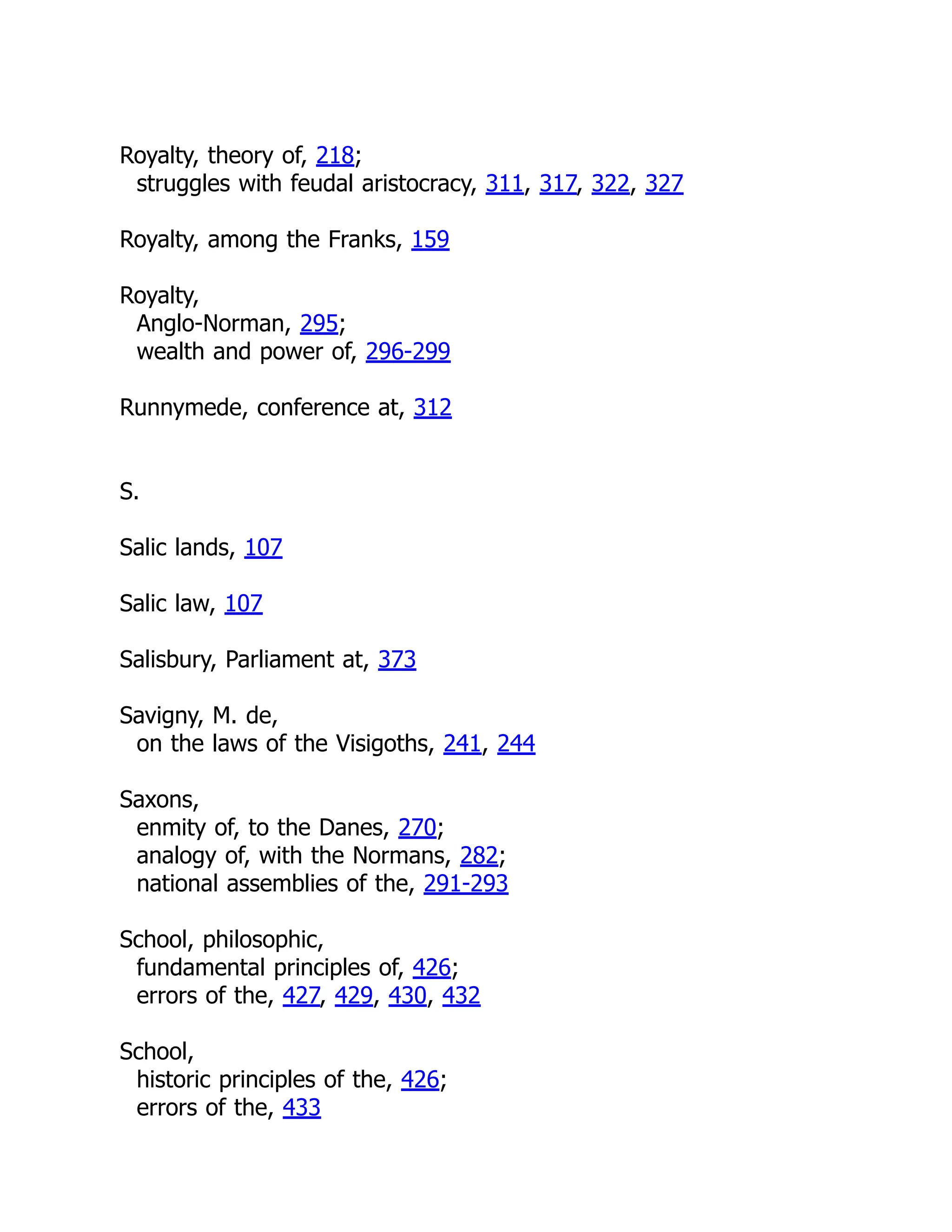 Royalty, theory of, 218;
struggles with feudal aristocracy, 311, 317, 322, 327
Royalty, among the Franks, 159
Royalty,
Anglo-Norman, 295;
wealth and power of, 296-299
Runnymede, conference at, 312
S.
Salic lands, 107
Salic law, 107
Salisbury, Parliament at, 373
Savigny, M. de,
on the laws of the Visigoths, 241, 244
Saxons,
enmity of, to the Danes, 270;
analogy of, with the Normans, 282;
national assemblies of the, 291-293
School, philosophic,
fundamental principles of, 426;
errors of the, 427, 429, 430, 432
School,
historic principles of the, 426;
errors of the, 433
 