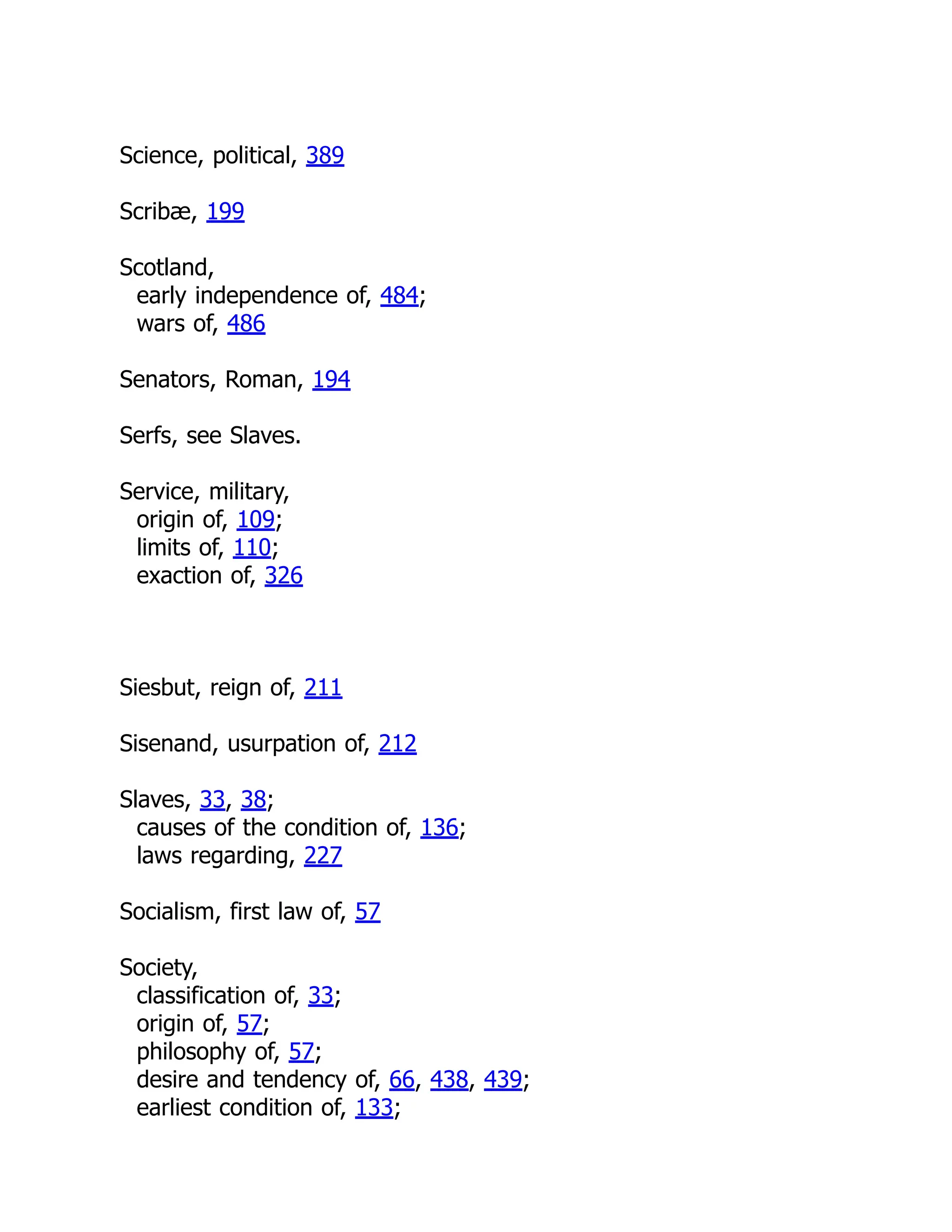 Science, political, 389
Scribæ, 199
Scotland,
early independence of, 484;
wars of, 486
Senators, Roman, 194
Serfs, see Slaves.
Service, military,
origin of, 109;
limits of, 110;
exaction of, 326
Siesbut, reign of, 211
Sisenand, usurpation of, 212
Slaves, 33, 38;
causes of the condition of, 136;
laws regarding, 227
Socialism, first law of, 57
Society,
classification of, 33;
origin of, 57;
philosophy of, 57;
desire and tendency of, 66, 438, 439;
earliest condition of, 133;
 