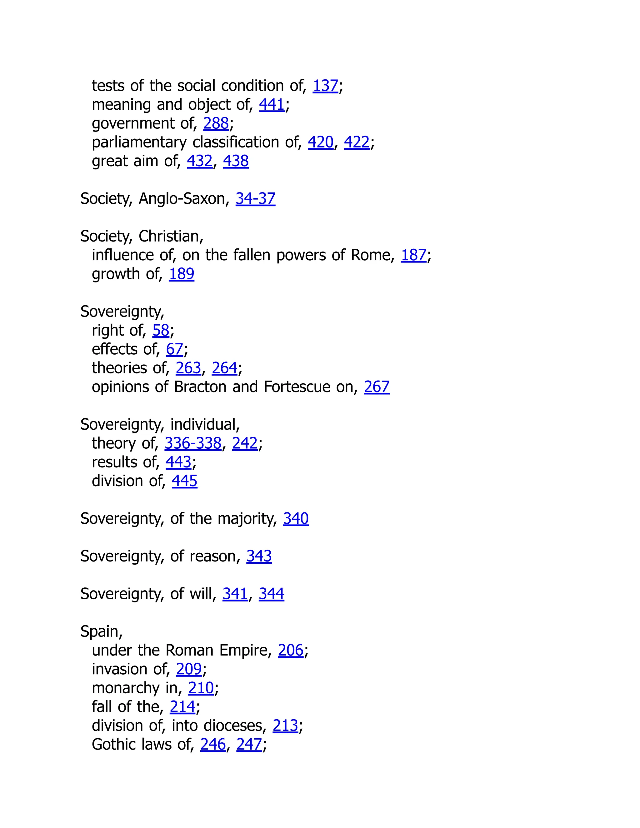 tests of the social condition of, 137;
meaning and object of, 441;
government of, 288;
parliamentary classification of, 420, 422;
great aim of, 432, 438
Society, Anglo-Saxon, 34-37
Society, Christian,
influence of, on the fallen powers of Rome, 187;
growth of, 189
Sovereignty,
right of, 58;
effects of, 67;
theories of, 263, 264;
opinions of Bracton and Fortescue on, 267
Sovereignty, individual,
theory of, 336-338, 242;
results of, 443;
division of, 445
Sovereignty, of the majority, 340
Sovereignty, of reason, 343
Sovereignty, of will, 341, 344
Spain,
under the Roman Empire, 206;
invasion of, 209;
monarchy in, 210;
fall of the, 214;
division of, into dioceses, 213;
Gothic laws of, 246, 247;
 