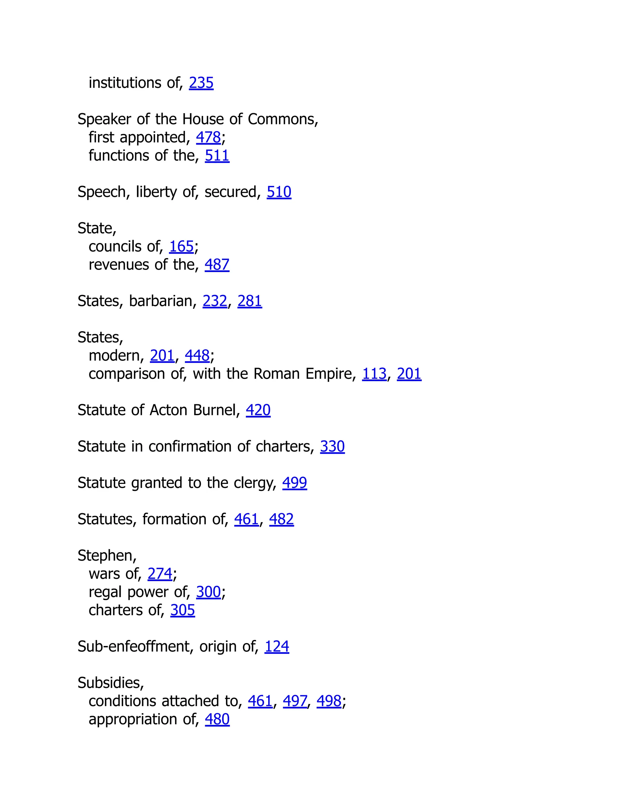 institutions of, 235
Speaker of the House of Commons,
first appointed, 478;
functions of the, 511
Speech, liberty of, secured, 510
State,
councils of, 165;
revenues of the, 487
States, barbarian, 232, 281
States,
modern, 201, 448;
comparison of, with the Roman Empire, 113, 201
Statute of Acton Burnel, 420
Statute in confirmation of charters, 330
Statute granted to the clergy, 499
Statutes, formation of, 461, 482
Stephen,
wars of, 274;
regal power of, 300;
charters of, 305
Sub-enfeoffment, origin of, 124
Subsidies,
conditions attached to, 461, 497, 498;
appropriation of, 480
 