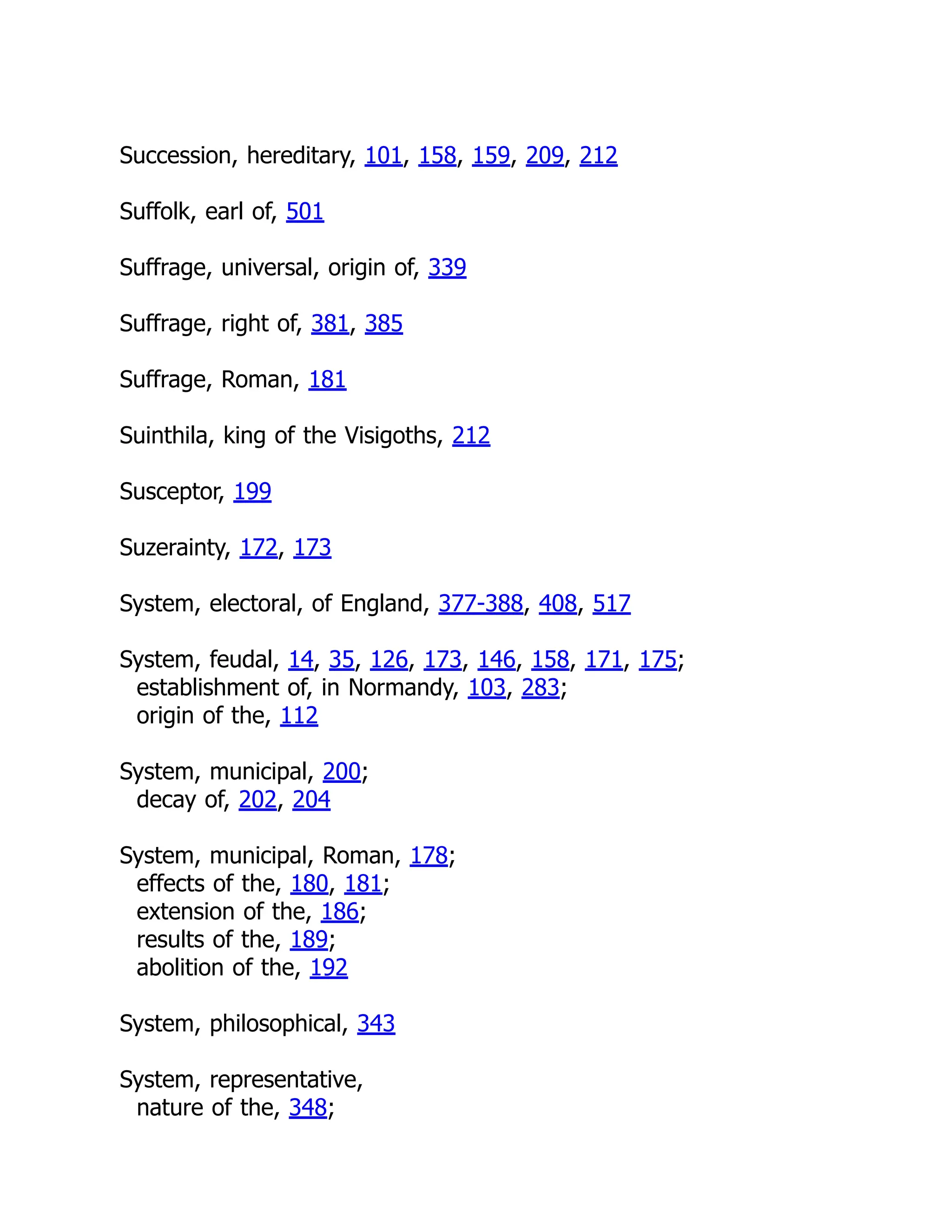 Succession, hereditary, 101, 158, 159, 209, 212
Suffolk, earl of, 501
Suffrage, universal, origin of, 339
Suffrage, right of, 381, 385
Suffrage, Roman, 181
Suinthila, king of the Visigoths, 212
Susceptor, 199
Suzerainty, 172, 173
System, electoral, of England, 377-388, 408, 517
System, feudal, 14, 35, 126, 173, 146, 158, 171, 175;
establishment of, in Normandy, 103, 283;
origin of the, 112
System, municipal, 200;
decay of, 202, 204
System, municipal, Roman, 178;
effects of the, 180, 181;
extension of the, 186;
results of the, 189;
abolition of the, 192
System, philosophical, 343
System, representative,
nature of the, 348;
 