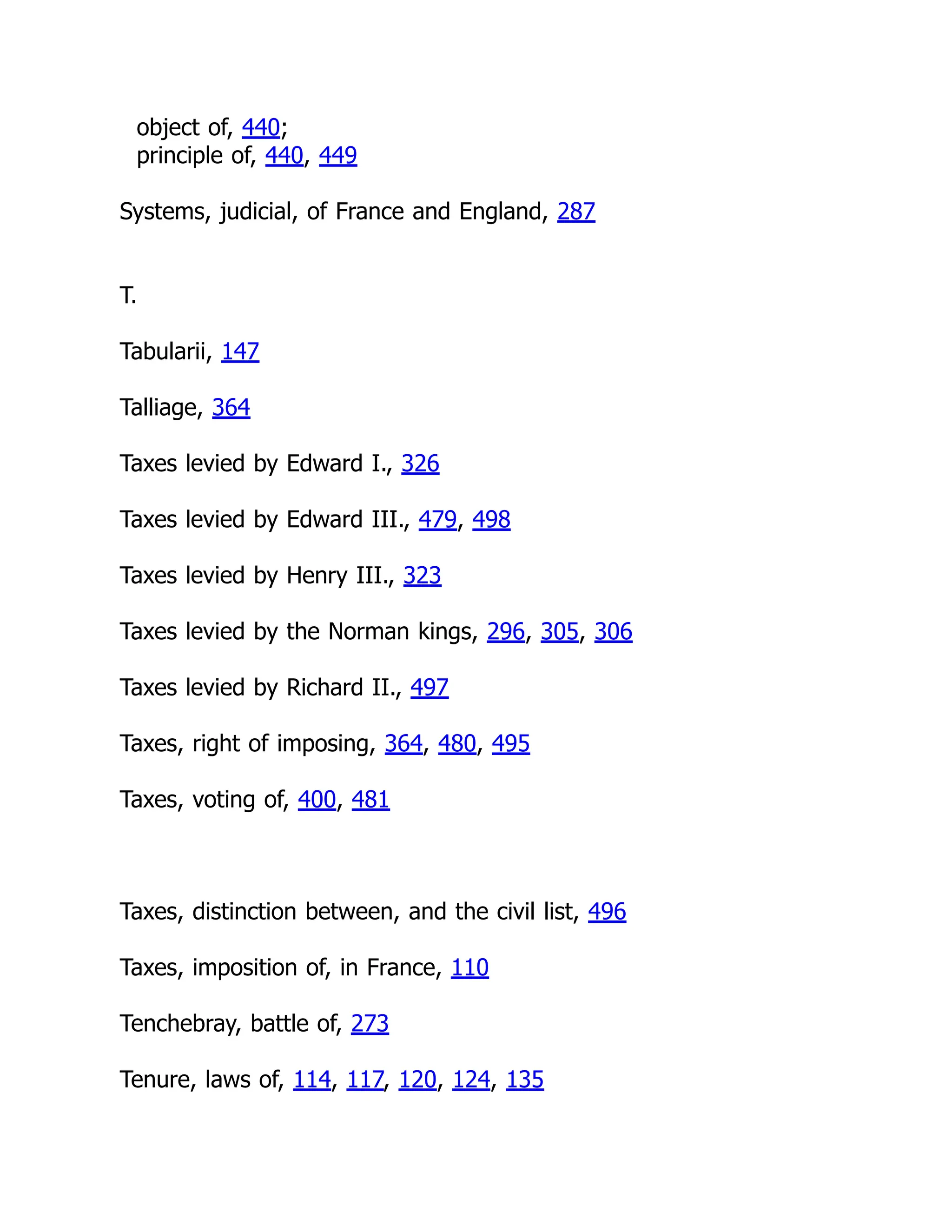 object of, 440;
principle of, 440, 449
Systems, judicial, of France and England, 287
T.
Tabularii, 147
Talliage, 364
Taxes levied by Edward I., 326
Taxes levied by Edward III., 479, 498
Taxes levied by Henry III., 323
Taxes levied by the Norman kings, 296, 305, 306
Taxes levied by Richard II., 497
Taxes, right of imposing, 364, 480, 495
Taxes, voting of, 400, 481
Taxes, distinction between, and the civil list, 496
Taxes, imposition of, in France, 110
Tenchebray, battle of, 273
Tenure, laws of, 114, 117, 120, 124, 135
 