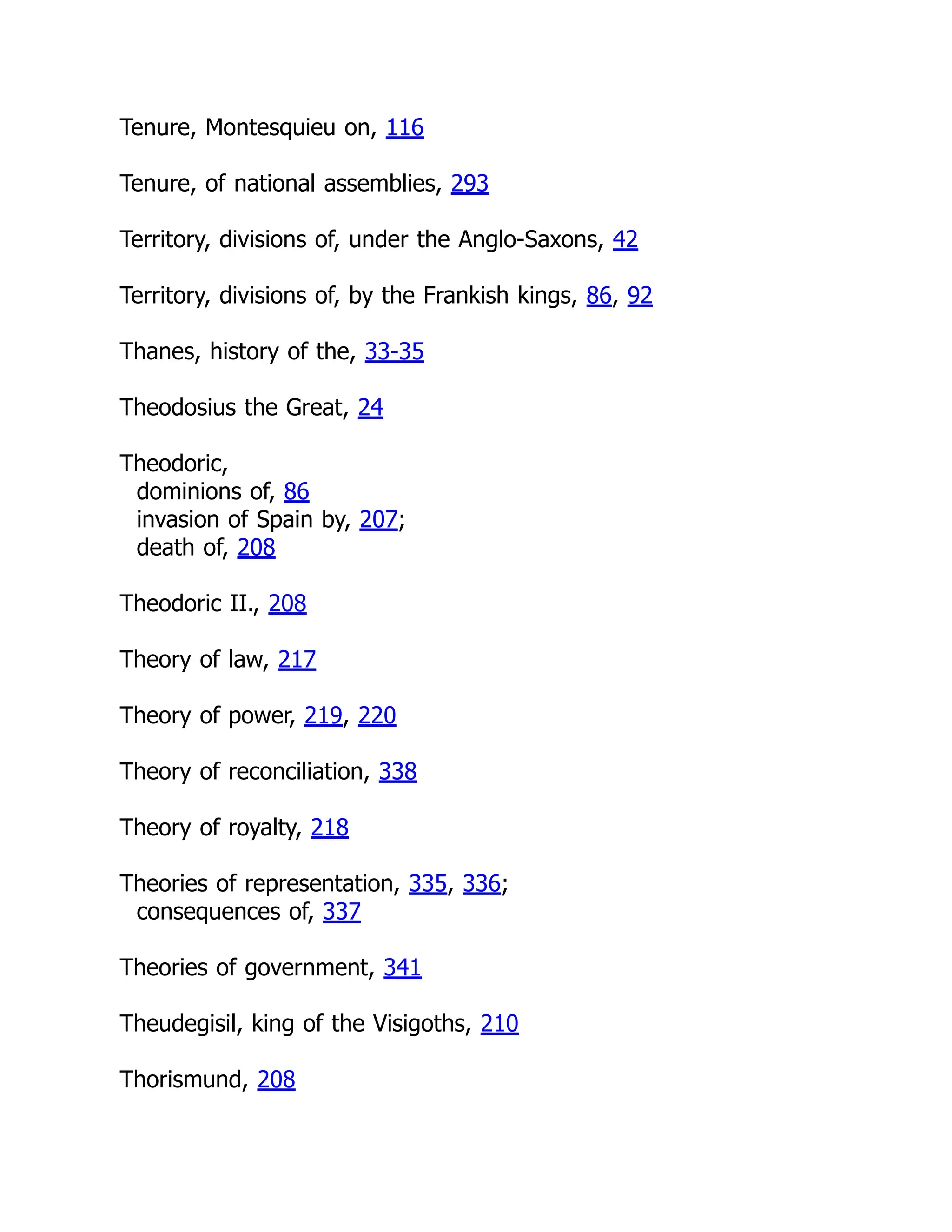 Tenure, Montesquieu on, 116
Tenure, of national assemblies, 293
Territory, divisions of, under the Anglo-Saxons, 42
Territory, divisions of, by the Frankish kings, 86, 92
Thanes, history of the, 33-35
Theodosius the Great, 24
Theodoric,
dominions of, 86
invasion of Spain by, 207;
death of, 208
Theodoric II., 208
Theory of law, 217
Theory of power, 219, 220
Theory of reconciliation, 338
Theory of royalty, 218
Theories of representation, 335, 336;
consequences of, 337
Theories of government, 341
Theudegisil, king of the Visigoths, 210
Thorismund, 208
 