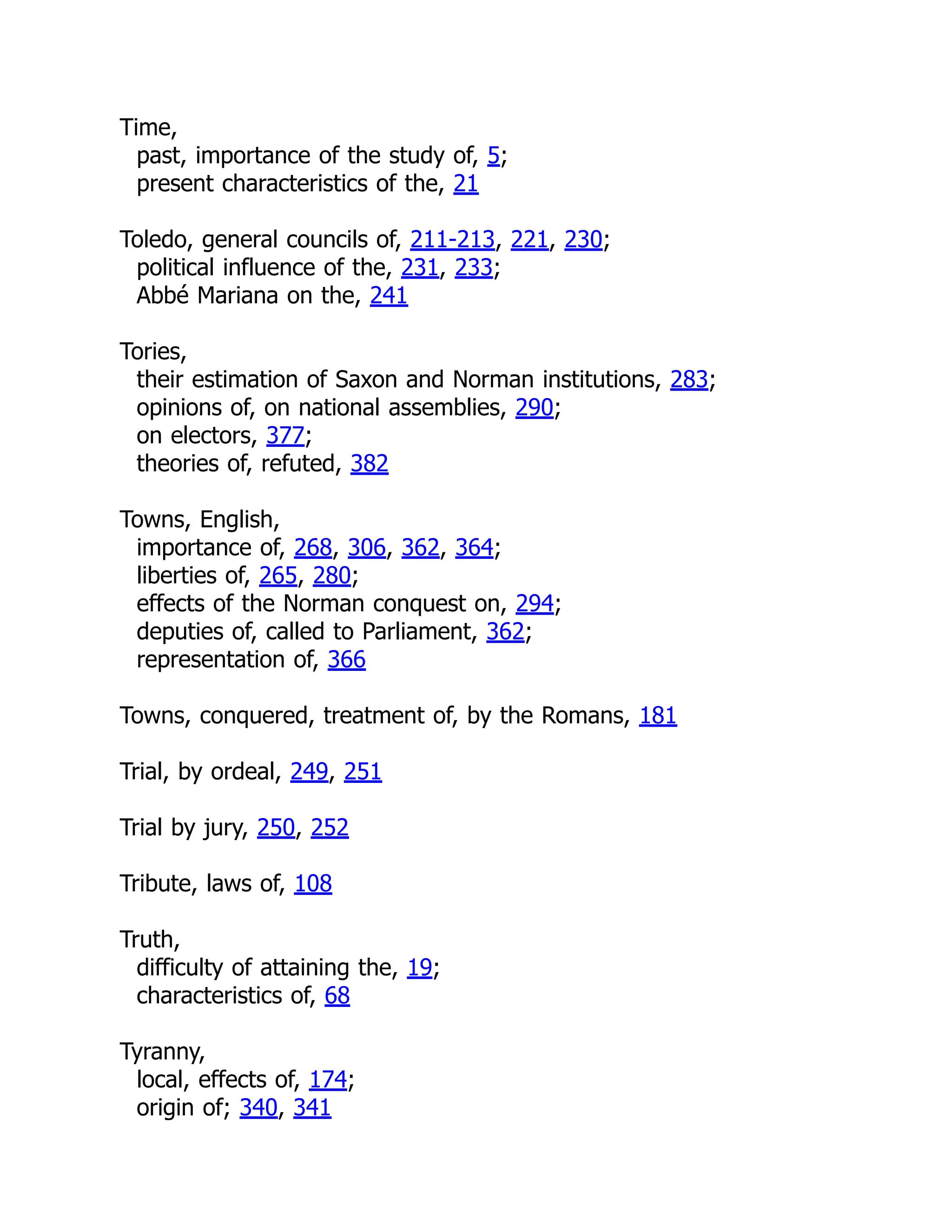 Time,
past, importance of the study of, 5;
present characteristics of the, 21
Toledo, general councils of, 211-213, 221, 230;
political influence of the, 231, 233;
Abbé Mariana on the, 241
Tories,
their estimation of Saxon and Norman institutions, 283;
opinions of, on national assemblies, 290;
on electors, 377;
theories of, refuted, 382
Towns, English,
importance of, 268, 306, 362, 364;
liberties of, 265, 280;
effects of the Norman conquest on, 294;
deputies of, called to Parliament, 362;
representation of, 366
Towns, conquered, treatment of, by the Romans, 181
Trial, by ordeal, 249, 251
Trial by jury, 250, 252
Tribute, laws of, 108
Truth,
difficulty of attaining the, 19;
characteristics of, 68
Tyranny,
local, effects of, 174;
origin of; 340, 341
 